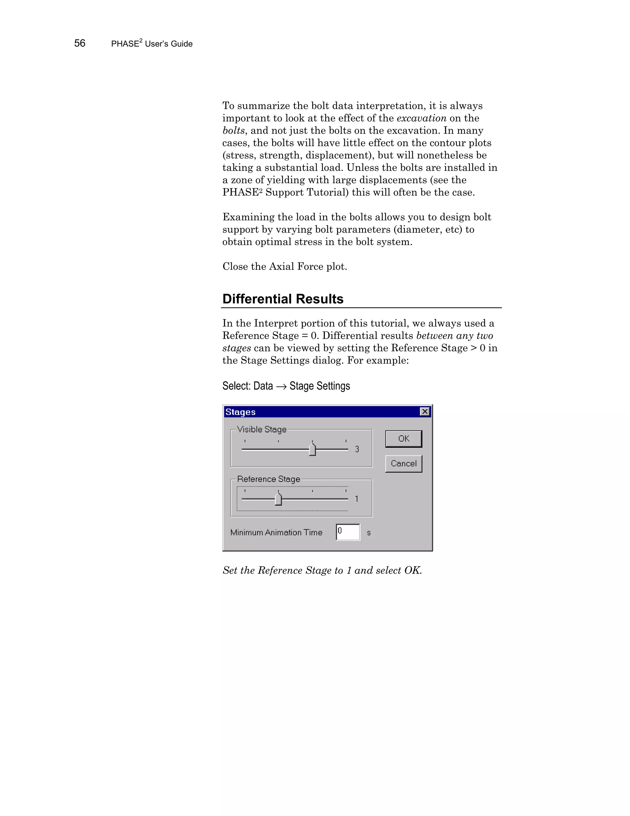 56 PHASE2
User’s Guide
To summarize the bolt data interpretation, it is always
important to look at the effect of the excavation on the
bolts, and not just the bolts on the excavation. In many
cases, the bolts will have little effect on the contour plots
(stress, strength, displacement), but will nonetheless be
taking a substantial load. Unless the bolts are installed in
a zone of yielding with large displacements (see the
PHASE2 Support Tutorial) this will often be the case.
Examining the load in the bolts allows you to design bolt
support by varying bolt parameters (diameter, etc) to
obtain optimal stress in the bolt system.
Close the Axial Force plot.
Differential Results
In the Interpret portion of this tutorial, we always used a
Reference Stage = 0. Differential results between any two
stages can be viewed by setting the Reference Stage > 0 in
the Stage Settings dialog. For example:
Select: Data → Stage Settings
Set the Reference Stage to 1 and select OK.
 
