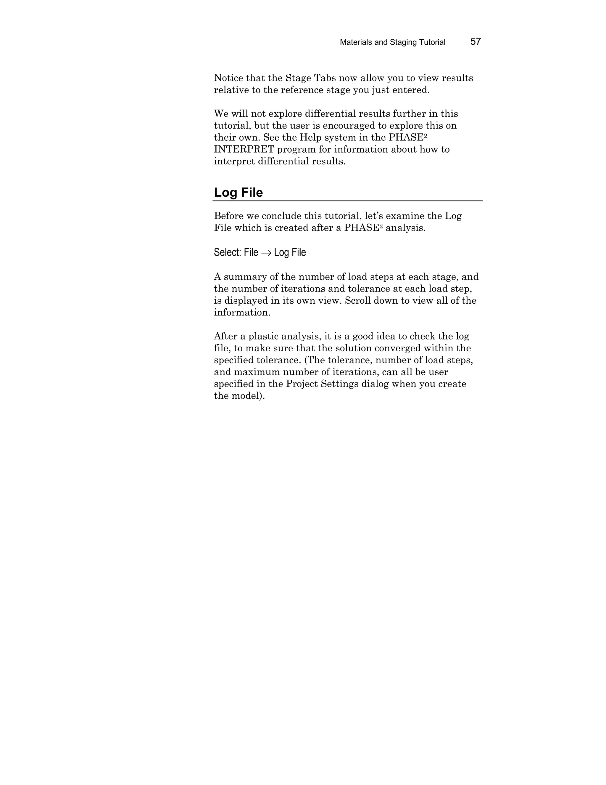 Materials and Staging Tutorial 57
Notice that the Stage Tabs now allow you to view results
relative to the reference stage you just entered.
We will not explore differential results further in this
tutorial, but the user is encouraged to explore this on
their own. See the Help system in the PHASE2
INTERPRET program for information about how to
interpret differential results.
Log File
Before we conclude this tutorial, let’s examine the Log
File which is created after a PHASE2 analysis.
Select: File → Log File
A summary of the number of load steps at each stage, and
the number of iterations and tolerance at each load step,
is displayed in its own view. Scroll down to view all of the
information.
After a plastic analysis, it is a good idea to check the log
file, to make sure that the solution converged within the
specified tolerance. (The tolerance, number of load steps,
and maximum number of iterations, can all be user
specified in the Project Settings dialog when you create
the model).
 