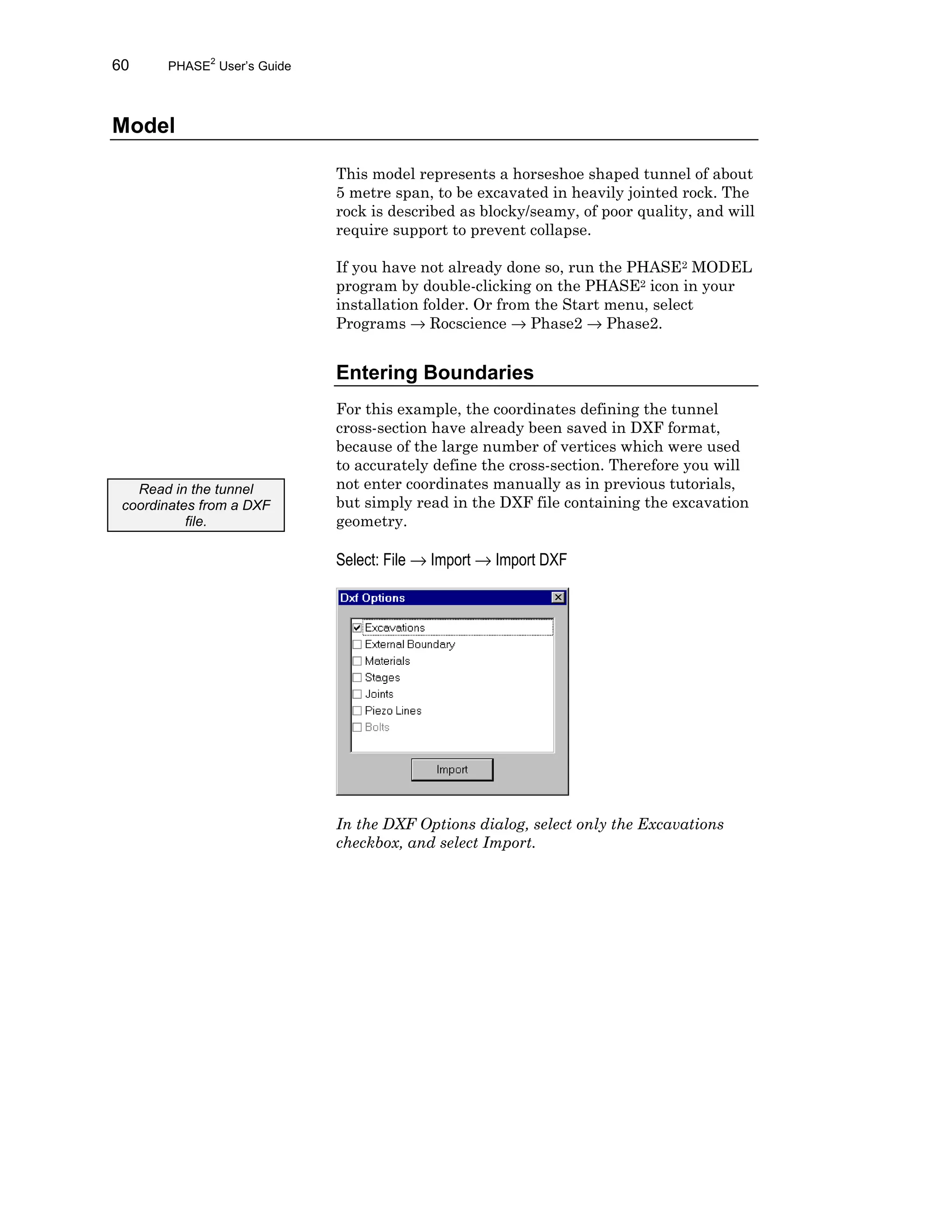 60 PHASE2
User’s Guide
Model
This model represents a horseshoe shaped tunnel of about
5 metre span, to be excavated in heavily jointed rock. The
rock is described as blocky/seamy, of poor quality, and will
require support to prevent collapse.
If you have not already done so, run the PHASE2 MODEL
program by double-clicking on the PHASE2 icon in your
installation folder. Or from the Start menu, select
Programs → Rocscience → Phase2 → Phase2.
Entering Boundaries
For this example, the coordinates defining the tunnel
cross-section have already been saved in DXF format,
because of the large number of vertices which were used
to accurately define the cross-section. Therefore you will
not enter coordinates manually as in previous tutorials,
but simply read in the DXF file containing the excavation
geometry.
Select: File → Import → Import DXF
In the DXF Options dialog, select only the Excavations
checkbox, and select Import.
Read in the tunnel
coordinates from a DXF
file.
 