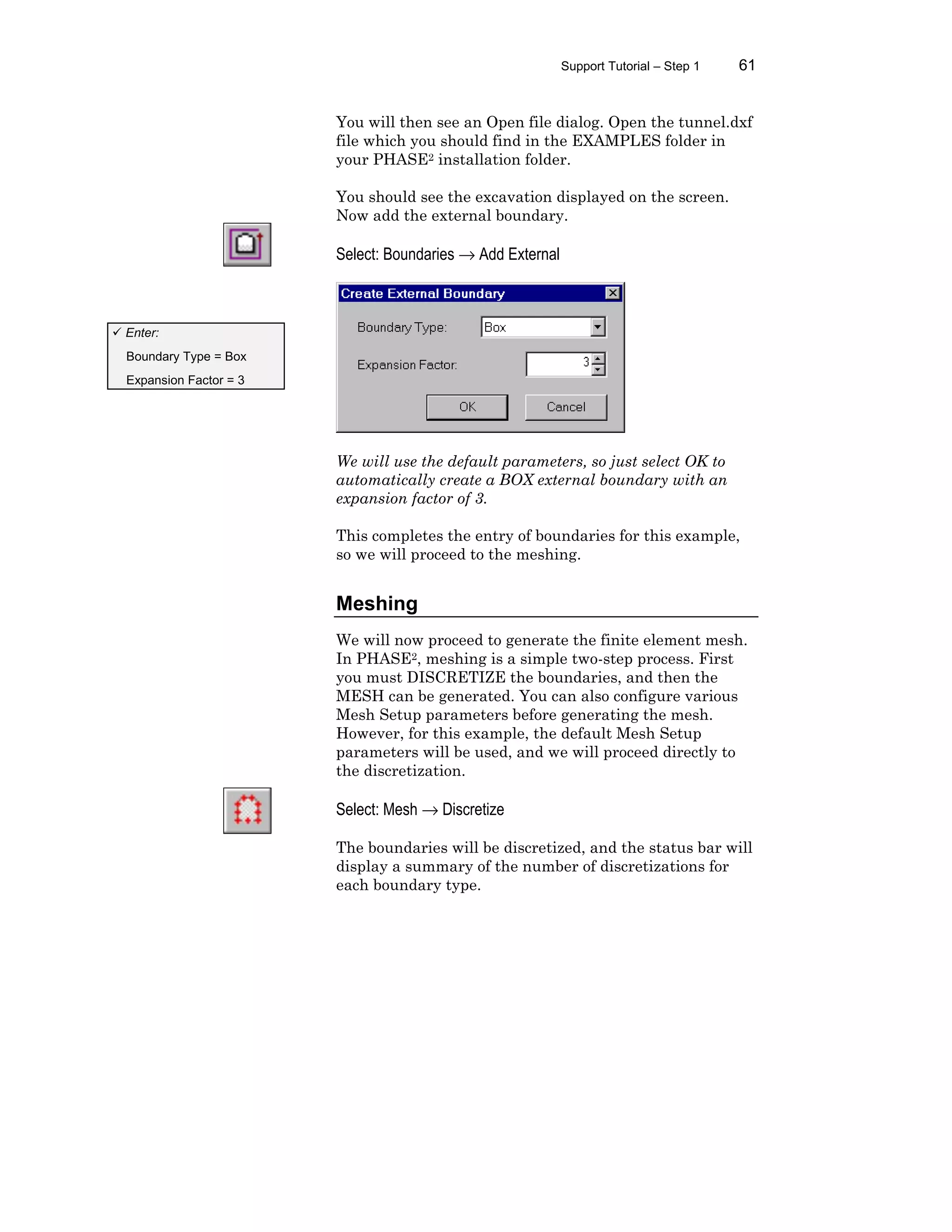 Support Tutorial – Step 1 61
You will then see an Open file dialog. Open the tunnel.dxf
file which you should find in the EXAMPLES folder in
your PHASE2 installation folder.
You should see the excavation displayed on the screen.
Now add the external boundary.
Select: Boundaries → Add External
We will use the default parameters, so just select OK to
automatically create a BOX external boundary with an
expansion factor of 3.
This completes the entry of boundaries for this example,
so we will proceed to the meshing.
Meshing
We will now proceed to generate the finite element mesh.
In PHASE2, meshing is a simple two-step process. First
you must DISCRETIZE the boundaries, and then the
MESH can be generated. You can also configure various
Mesh Setup parameters before generating the mesh.
However, for this example, the default Mesh Setup
parameters will be used, and we will proceed directly to
the discretization.
Select: Mesh → Discretize
The boundaries will be discretized, and the status bar will
display a summary of the number of discretizations for
each boundary type.
ü Enter:
Boundary Type = Box
Expansion Factor = 3
 