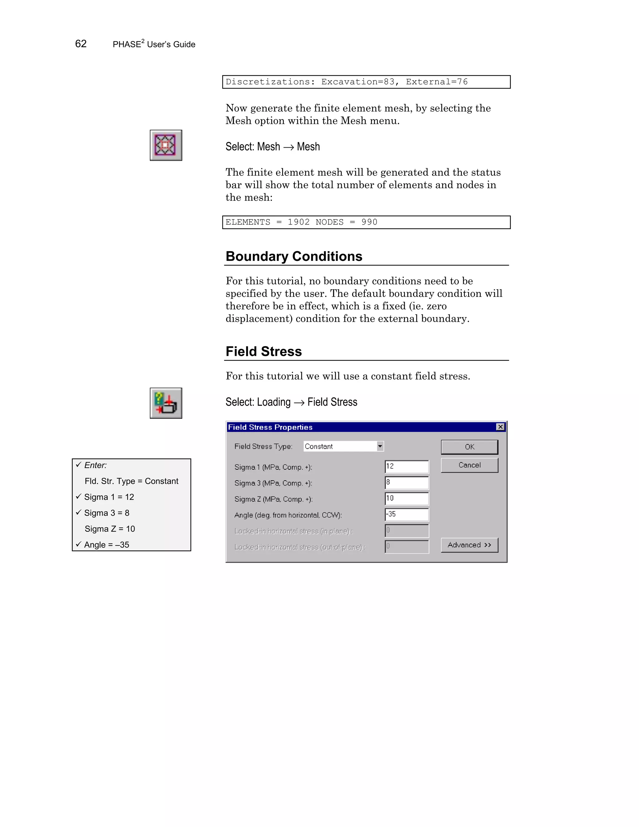 62 PHASE2
User’s Guide
Discretizations: Excavation=83, External=76
Now generate the finite element mesh, by selecting the
Mesh option within the Mesh menu.
Select: Mesh → Mesh
The finite element mesh will be generated and the status
bar will show the total number of elements and nodes in
the mesh:
ELEMENTS = 1902 NODES = 990
Boundary Conditions
For this tutorial, no boundary conditions need to be
specified by the user. The default boundary condition will
therefore be in effect, which is a fixed (ie. zero
displacement) condition for the external boundary.
Field Stress
For this tutorial we will use a constant field stress.
Select: Loading → Field Stress
ü Enter:
Fld. Str. Type = Constant
ü Sigma 1 = 12
ü Sigma 3 = 8
Sigma Z = 10
ü Angle = –35
 