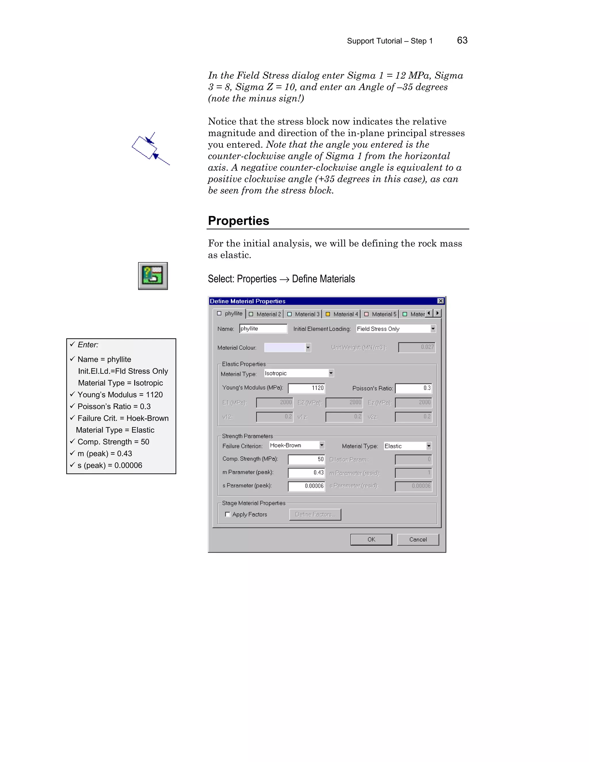 Support Tutorial – Step 1 63
In the Field Stress dialog enter Sigma 1 = 12 MPa, Sigma
3 = 8, Sigma Z = 10, and enter an Angle of –35 degrees
(note the minus sign!)
Notice that the stress block now indicates the relative
magnitude and direction of the in-plane principal stresses
you entered. Note that the angle you entered is the
counter-clockwise angle of Sigma 1 from the horizontal
axis. A negative counter-clockwise angle is equivalent to a
positive clockwise angle (+35 degrees in this case), as can
be seen from the stress block.
Properties
For the initial analysis, we will be defining the rock mass
as elastic.
Select: Properties → Define Materials
ü Enter:
ü Name = phyllite
Init.El.Ld.=Fld Stress Only
Material Type = Isotropic
ü Young’s Modulus = 1120
ü Poisson’s Ratio = 0.3
ü Failure Crit. = Hoek-Brown
Material Type = Elastic
ü Comp. Strength = 50
ü m (peak) = 0.43
ü s (peak) = 0.00006
 