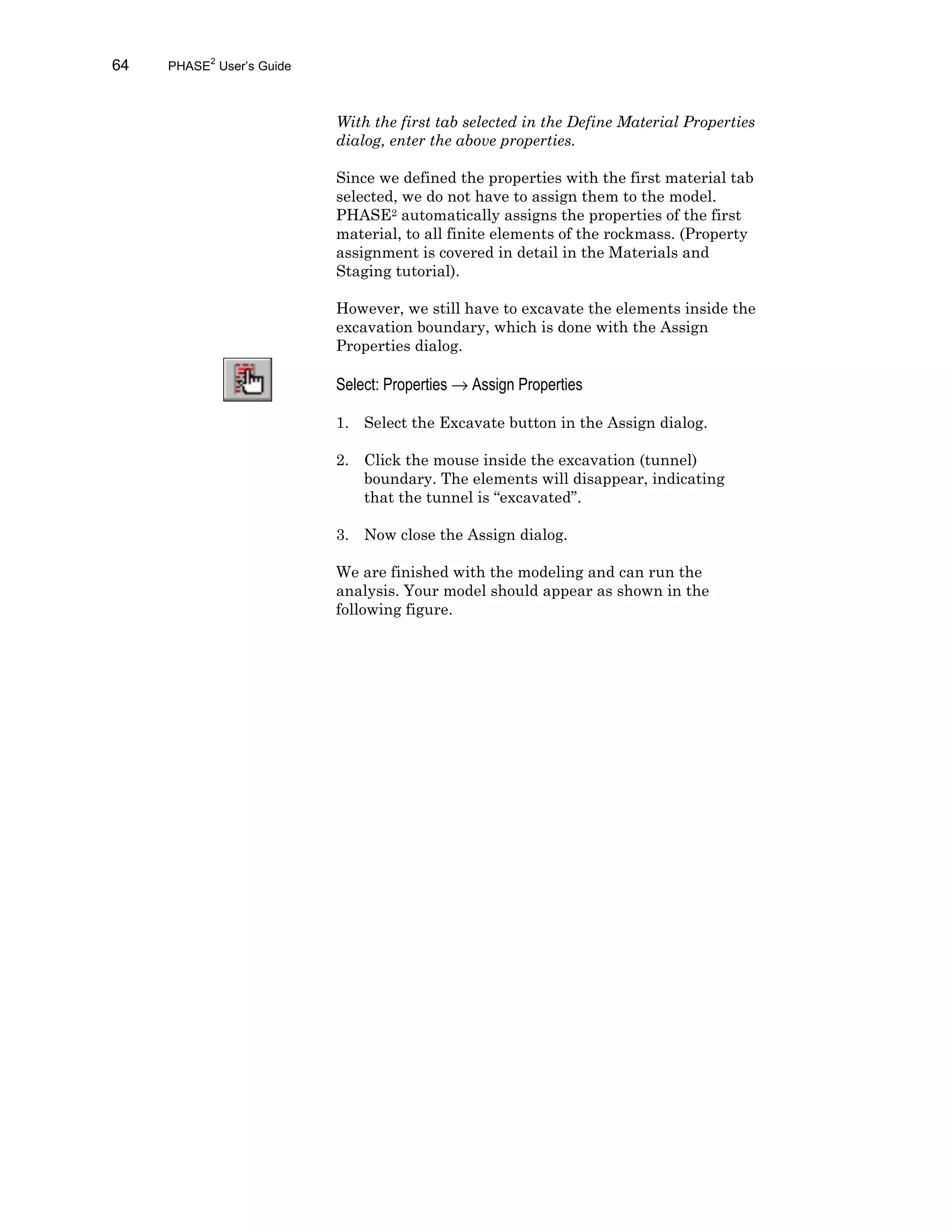 64 PHASE2
User’s Guide
With the first tab selected in the Define Material Properties
dialog, enter the above properties.
Since we defined the properties with the first material tab
selected, we do not have to assign them to the model.
PHASE2 automatically assigns the properties of the first
material, to all finite elements of the rockmass. (Property
assignment is covered in detail in the Materials and
Staging tutorial).
However, we still have to excavate the elements inside the
excavation boundary, which is done with the Assign
Properties dialog.
Select: Properties → Assign Properties
1. Select the Excavate button in the Assign dialog.
2. Click the mouse inside the excavation (tunnel)
boundary. The elements will disappear, indicating
that the tunnel is “excavated”.
3. Now close the Assign dialog.
We are finished with the modeling and can run the
analysis. Your model should appear as shown in the
following figure.
 