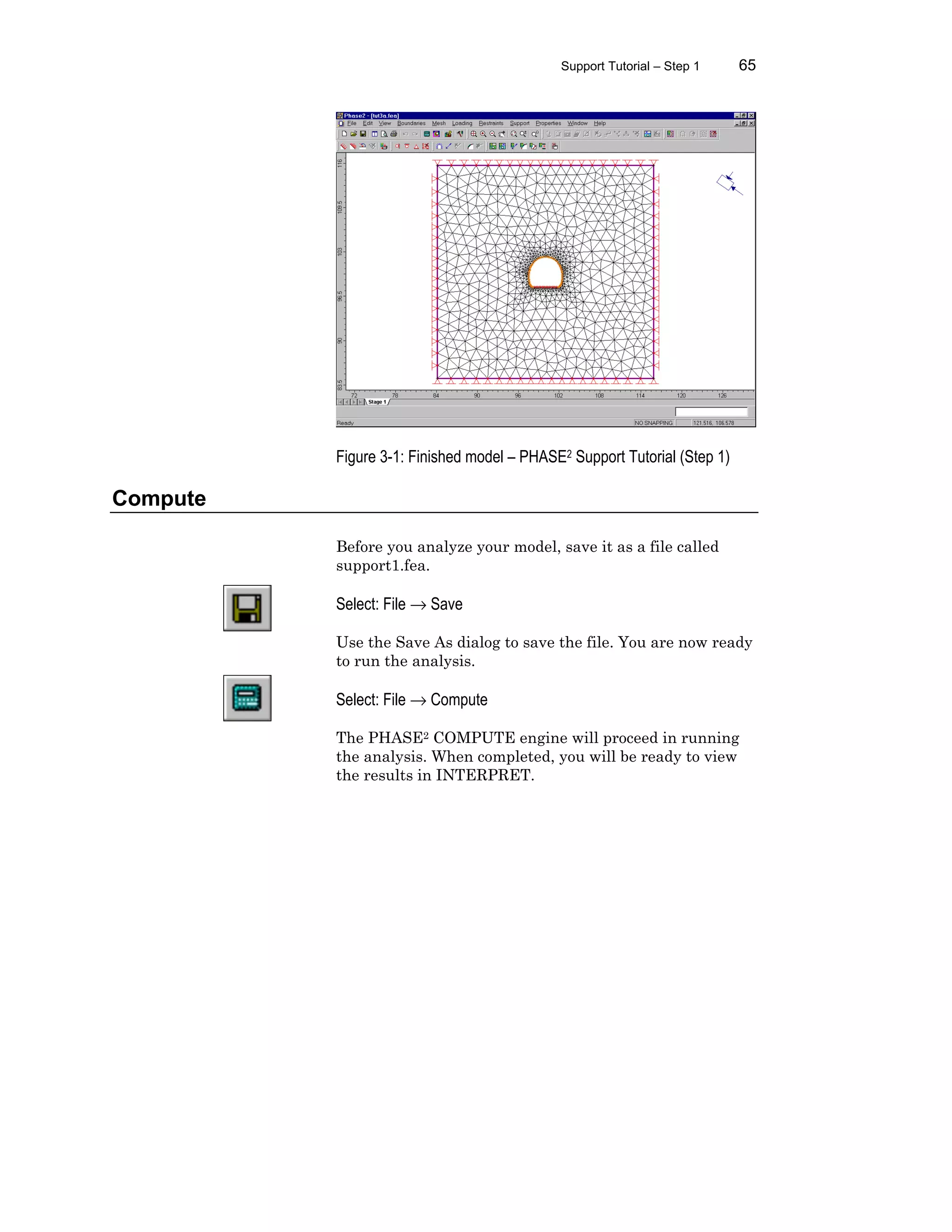 Support Tutorial – Step 1 65
Figure 3-1: Finished model – PHASE2 Support Tutorial (Step 1)
Compute
Before you analyze your model, save it as a file called
support1.fea.
Select: File → Save
Use the Save As dialog to save the file. You are now ready
to run the analysis.
Select: File → Compute
The PHASE2 COMPUTE engine will proceed in running
the analysis. When completed, you will be ready to view
the results in INTERPRET.
 