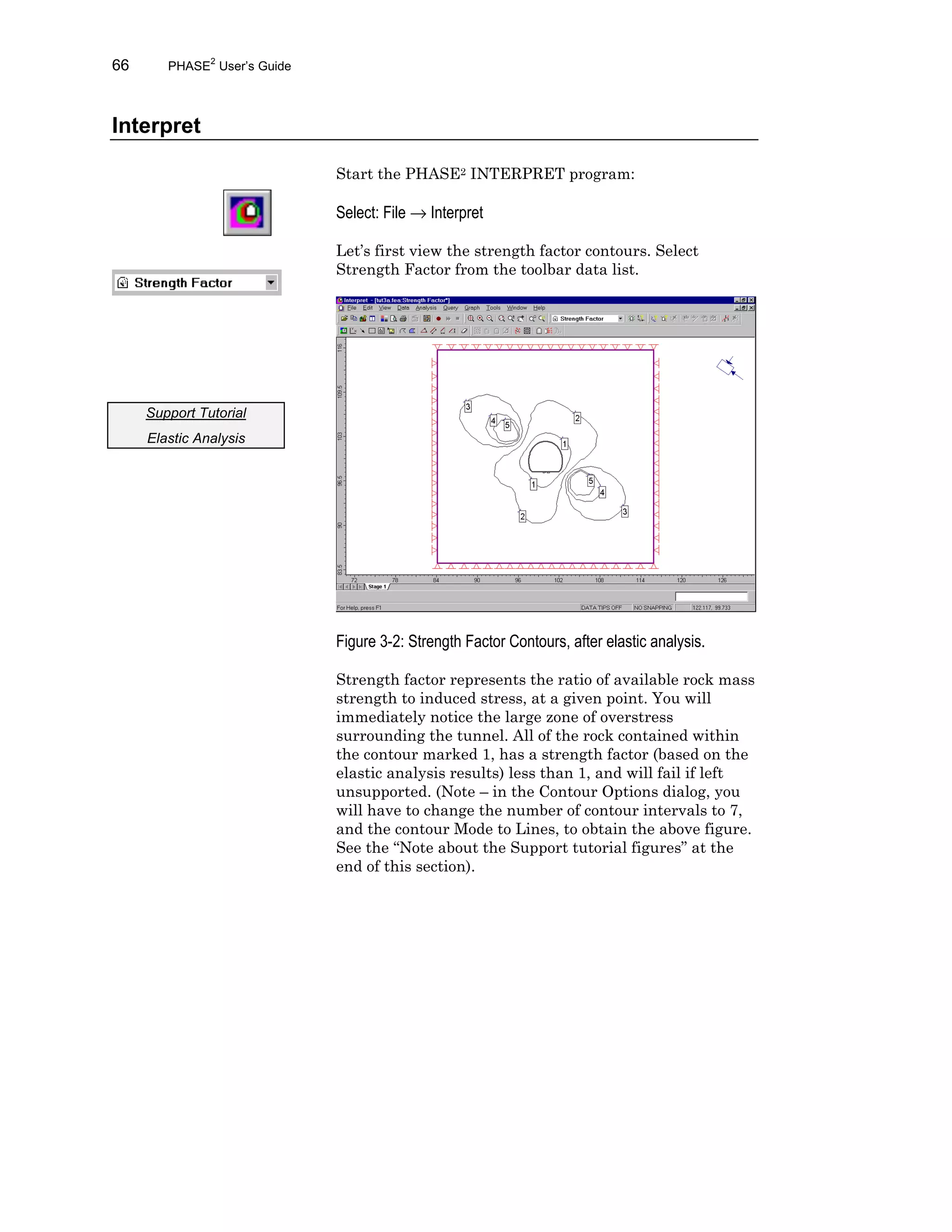 66 PHASE2
User’s Guide
Interpret
Start the PHASE2 INTERPRET program:
Select: File → Interpret
Let’s first view the strength factor contours. Select
Strength Factor from the toolbar data list.
Figure 3-2: Strength Factor Contours, after elastic analysis.
Strength factor represents the ratio of available rock mass
strength to induced stress, at a given point. You will
immediately notice the large zone of overstress
surrounding the tunnel. All of the rock contained within
the contour marked 1, has a strength factor (based on the
elastic analysis results) less than 1, and will fail if left
unsupported. (Note – in the Contour Options dialog, you
will have to change the number of contour intervals to 7,
and the contour Mode to Lines, to obtain the above figure.
See the “Note about the Support tutorial figures” at the
end of this section).
Support Tutorial
Elastic Analysis
 