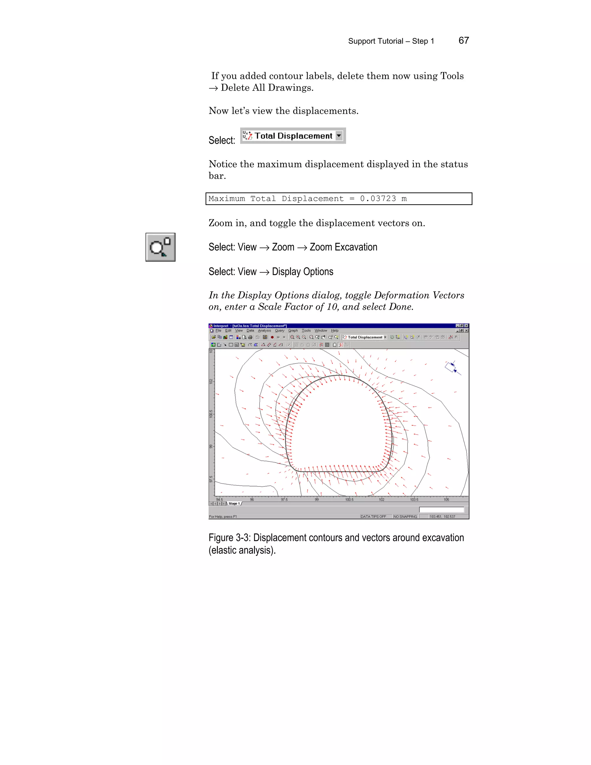 Support Tutorial – Step 1 67
If you added contour labels, delete them now using Tools
→ Delete All Drawings.
Now let’s view the displacements.
Select:
Notice the maximum displacement displayed in the status
bar.
Maximum Total Displacement = 0.03723 m
Zoom in, and toggle the displacement vectors on.
Select: View → Zoom → Zoom Excavation
Select: View → Display Options
In the Display Options dialog, toggle Deformation Vectors
on, enter a Scale Factor of 10, and select Done.
Figure 3-3: Displacement contours and vectors around excavation
(elastic analysis).
 