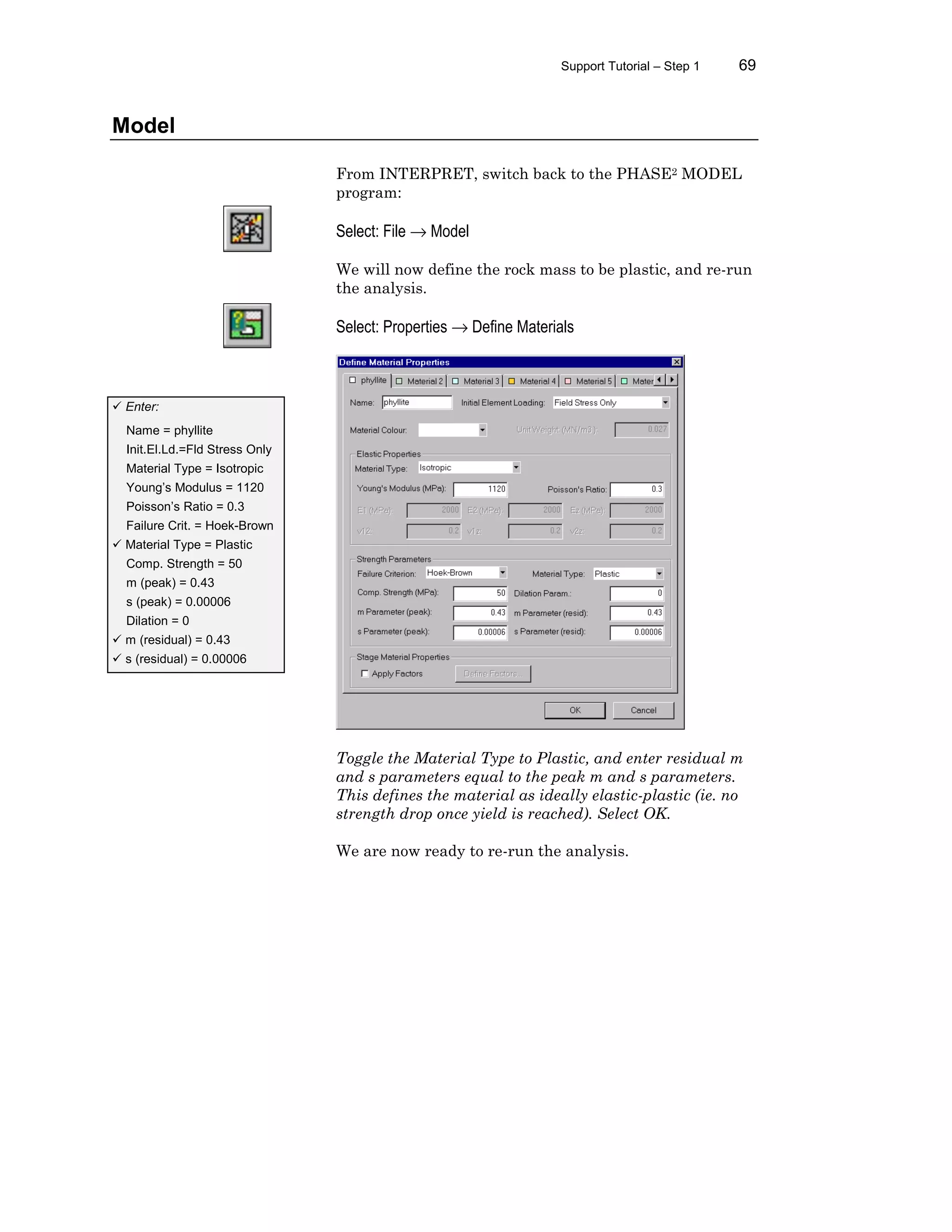 Support Tutorial – Step 1 69
Model
From INTERPRET, switch back to the PHASE2 MODEL
program:
Select: File → Model
We will now define the rock mass to be plastic, and re-run
the analysis.
Select: Properties → Define Materials
Toggle the Material Type to Plastic, and enter residual m
and s parameters equal to the peak m and s parameters.
This defines the material as ideally elastic-plastic (ie. no
strength drop once yield is reached). Select OK.
We are now ready to re-run the analysis.
ü Enter:
Name = phyllite
Init.El.Ld.=Fld Stress Only
Material Type = Isotropic
Young’s Modulus = 1120
Poisson’s Ratio = 0.3
Failure Crit. = Hoek-Brown
ü Material Type = Plastic
Comp. Strength = 50
m (peak) = 0.43
s (peak) = 0.00006
Dilation = 0
ü m (residual) = 0.43
ü s (residual) = 0.00006
 