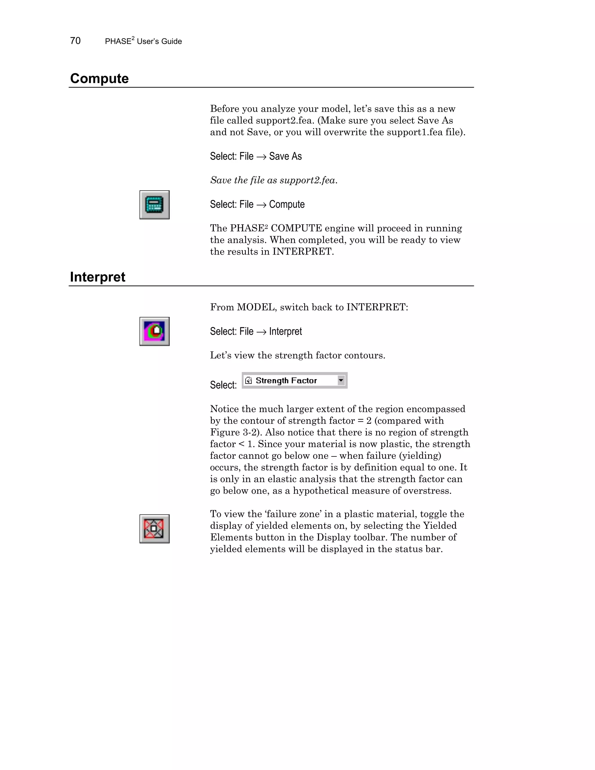 70 PHASE2
User’s Guide
Compute
Before you analyze your model, let’s save this as a new
file called support2.fea. (Make sure you select Save As
and not Save, or you will overwrite the support1.fea file).
Select: File → Save As
Save the file as support2.fea.
Select: File → Compute
The PHASE2 COMPUTE engine will proceed in running
the analysis. When completed, you will be ready to view
the results in INTERPRET.
Interpret
From MODEL, switch back to INTERPRET:
Select: File → Interpret
Let’s view the strength factor contours.
Select:
Notice the much larger extent of the region encompassed
by the contour of strength factor = 2 (compared with
Figure 3-2). Also notice that there is no region of strength
factor < 1. Since your material is now plastic, the strength
factor cannot go below one – when failure (yielding)
occurs, the strength factor is by definition equal to one. It
is only in an elastic analysis that the strength factor can
go below one, as a hypothetical measure of overstress.
To view the ‘failure zone’ in a plastic material, toggle the
display of yielded elements on, by selecting the Yielded
Elements button in the Display toolbar. The number of
yielded elements will be displayed in the status bar.
 