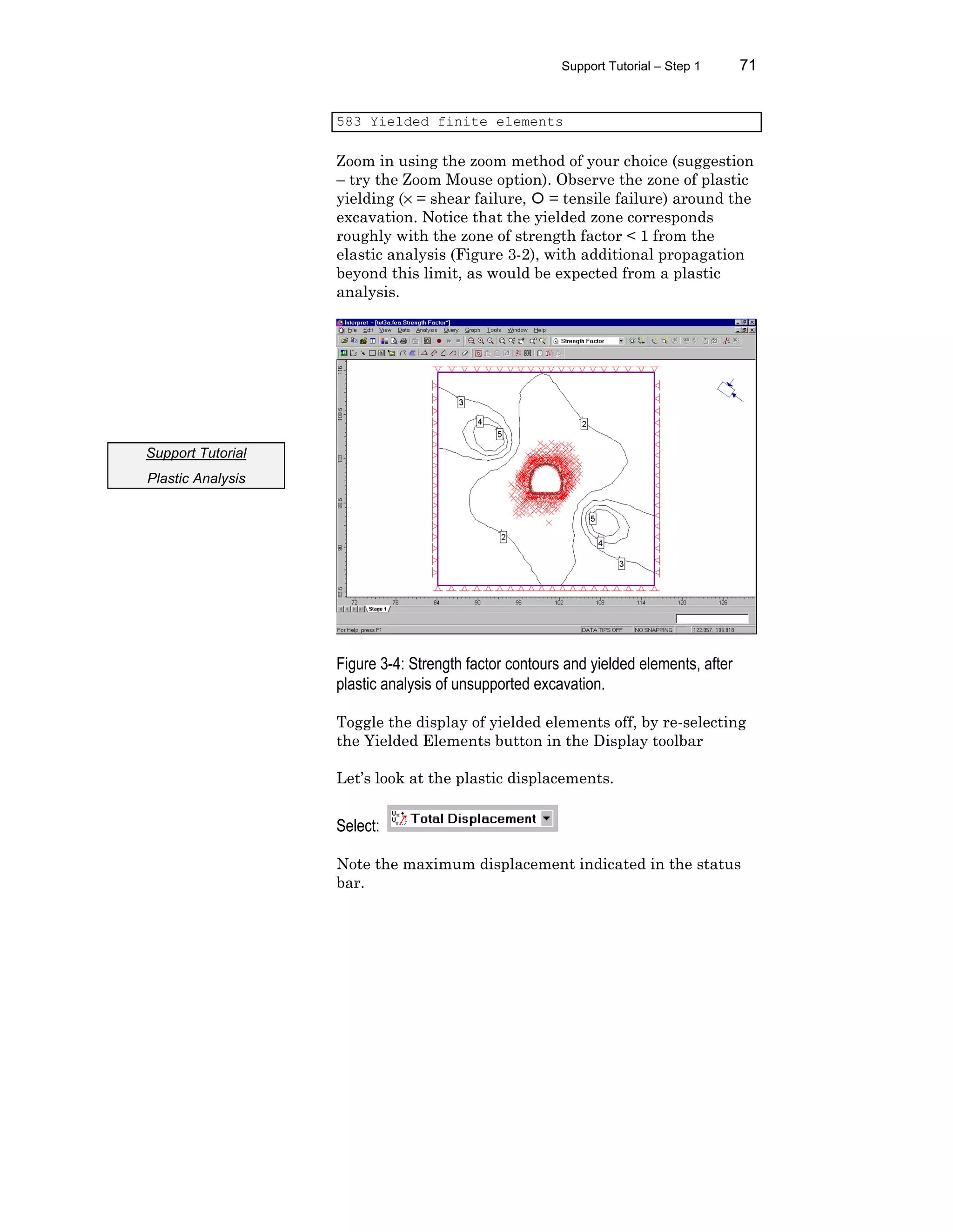 Support Tutorial – Step 1 71
583 Yielded finite elements
Zoom in using the zoom method of your choice (suggestion
– try the Zoom Mouse option). Observe the zone of plastic
yielding (× = shear failure, ¡ = tensile failure) around the
excavation. Notice that the yielded zone corresponds
roughly with the zone of strength factor < 1 from the
elastic analysis (Figure 3-2), with additional propagation
beyond this limit, as would be expected from a plastic
analysis.
Figure 3-4: Strength factor contours and yielded elements, after
plastic analysis of unsupported excavation.
Toggle the display of yielded elements off, by re-selecting
the Yielded Elements button in the Display toolbar
Let’s look at the plastic displacements.
Select:
Note the maximum displacement indicated in the status
bar.
Support Tutorial
Plastic Analysis
 