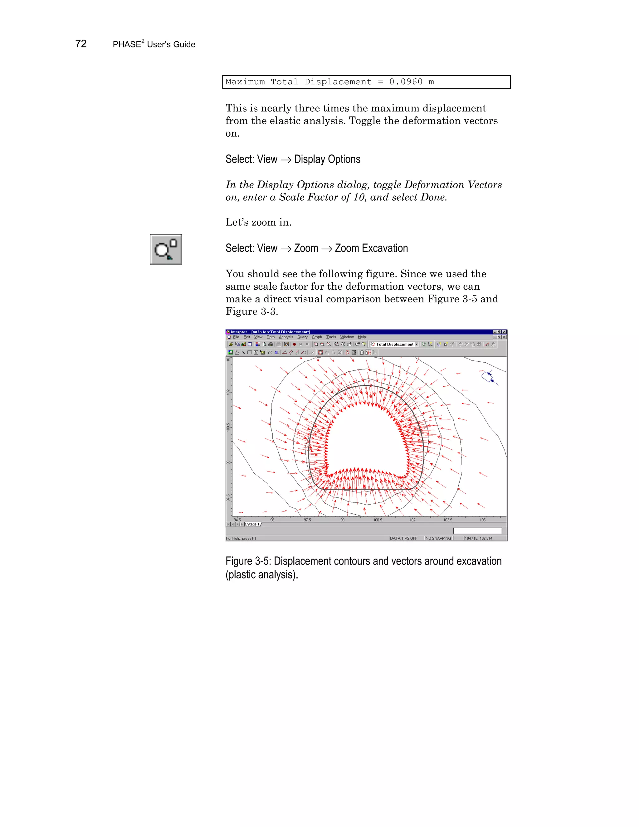 72 PHASE2
User’s Guide
Maximum Total Displacement = 0.0960 m
This is nearly three times the maximum displacement
from the elastic analysis. Toggle the deformation vectors
on.
Select: View → Display Options
In the Display Options dialog, toggle Deformation Vectors
on, enter a Scale Factor of 10, and select Done.
Let’s zoom in.
Select: View → Zoom → Zoom Excavation
You should see the following figure. Since we used the
same scale factor for the deformation vectors, we can
make a direct visual comparison between Figure 3-5 and
Figure 3-3.
Figure 3-5: Displacement contours and vectors around excavation
(plastic analysis).
 