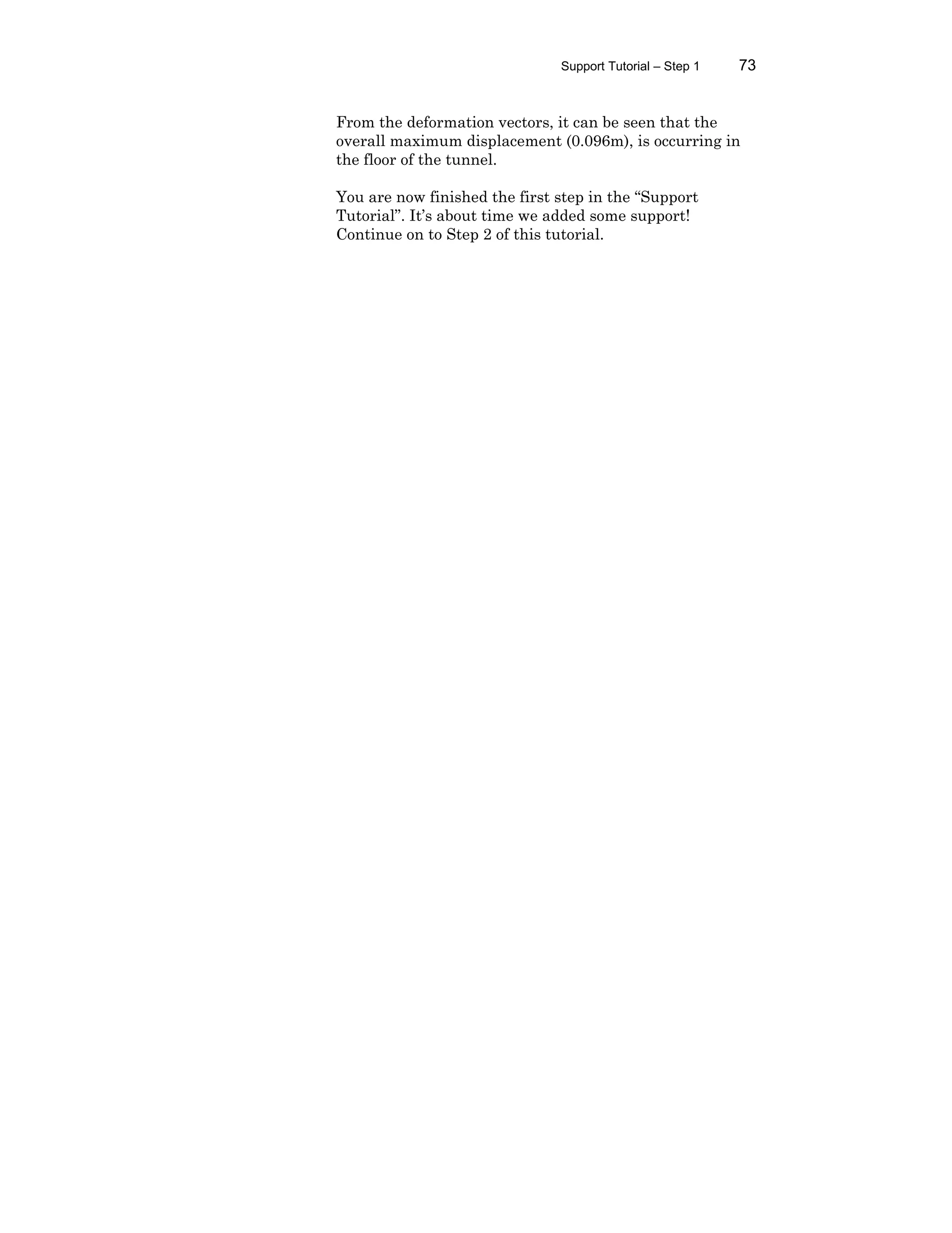 Support Tutorial – Step 1 73
From the deformation vectors, it can be seen that the
overall maximum displacement (0.096m), is occurring in
the floor of the tunnel.
You are now finished the first step in the “Support
Tutorial”. It’s about time we added some support!
Continue on to Step 2 of this tutorial.
 