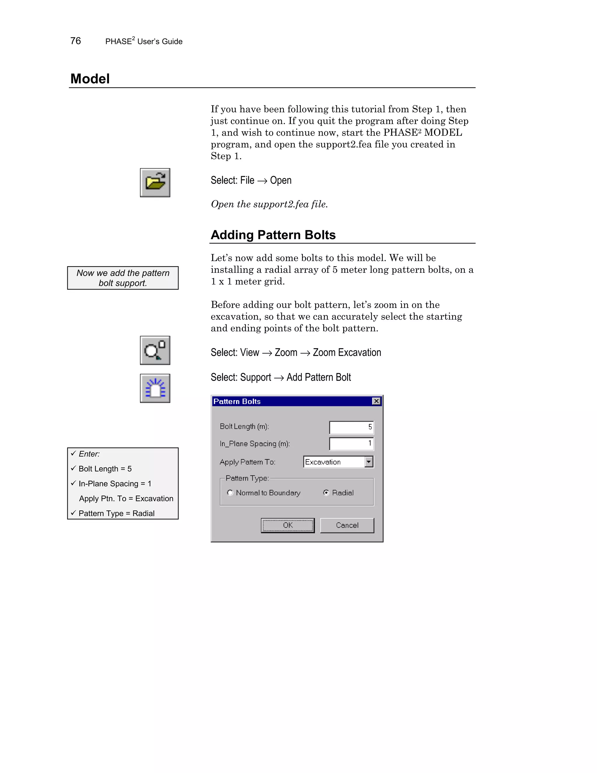 76 PHASE2
User’s Guide
Model
If you have been following this tutorial from Step 1, then
just continue on. If you quit the program after doing Step
1, and wish to continue now, start the PHASE2 MODEL
program, and open the support2.fea file you created in
Step 1.
Select: File → Open
Open the support2.fea file.
Adding Pattern Bolts
Let’s now add some bolts to this model. We will be
installing a radial array of 5 meter long pattern bolts, on a
1 x 1 meter grid.
Before adding our bolt pattern, let’s zoom in on the
excavation, so that we can accurately select the starting
and ending points of the bolt pattern.
Select: View → Zoom → Zoom Excavation
Select: Support → Add Pattern Bolt
Now we add the pattern
bolt support.
ü Enter:
ü Bolt Length = 5
ü In-Plane Spacing = 1
Apply Ptn. To = Excavation
ü Pattern Type = Radial
 