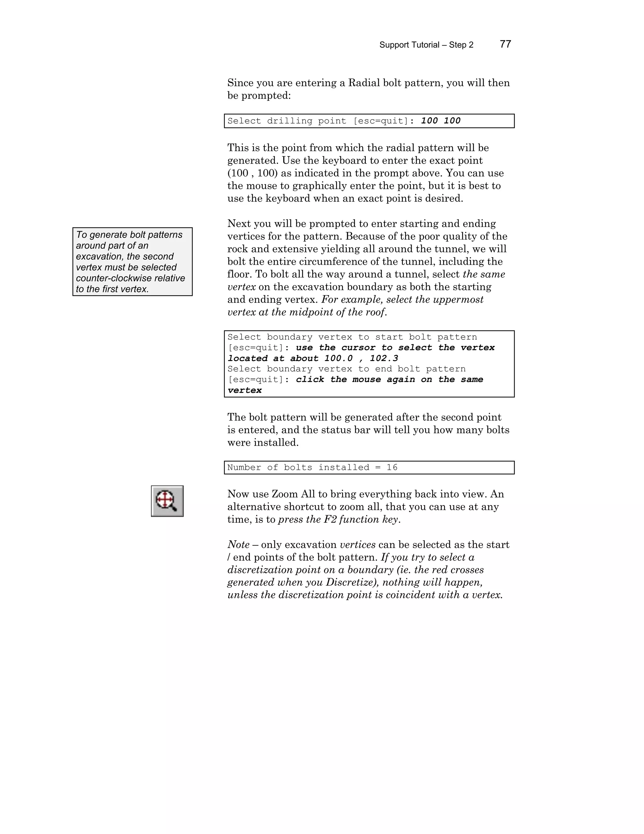 Support Tutorial – Step 2 77
Since you are entering a Radial bolt pattern, you will then
be prompted:
Select drilling point [esc=quit]: 100 100
This is the point from which the radial pattern will be
generated. Use the keyboard to enter the exact point
(100 , 100) as indicated in the prompt above. You can use
the mouse to graphically enter the point, but it is best to
use the keyboard when an exact point is desired.
Next you will be prompted to enter starting and ending
vertices for the pattern. Because of the poor quality of the
rock and extensive yielding all around the tunnel, we will
bolt the entire circumference of the tunnel, including the
floor. To bolt all the way around a tunnel, select the same
vertex on the excavation boundary as both the starting
and ending vertex. For example, select the uppermost
vertex at the midpoint of the roof.
Select boundary vertex to start bolt pattern
[esc=quit]: use the cursor to select the vertex
located at about 100.0 , 102.3
Select boundary vertex to end bolt pattern
[esc=quit]: click the mouse again on the same
vertex
The bolt pattern will be generated after the second point
is entered, and the status bar will tell you how many bolts
were installed.
Number of bolts installed = 16
Now use Zoom All to bring everything back into view. An
alternative shortcut to zoom all, that you can use at any
time, is to press the F2 function key.
Note – only excavation vertices can be selected as the start
/ end points of the bolt pattern. If you try to select a
discretization point on a boundary (ie. the red crosses
generated when you Discretize), nothing will happen,
unless the discretization point is coincident with a vertex.
To generate bolt patterns
around part of an
excavation, the second
vertex must be selected
counter-clockwise relative
to the first vertex.
 