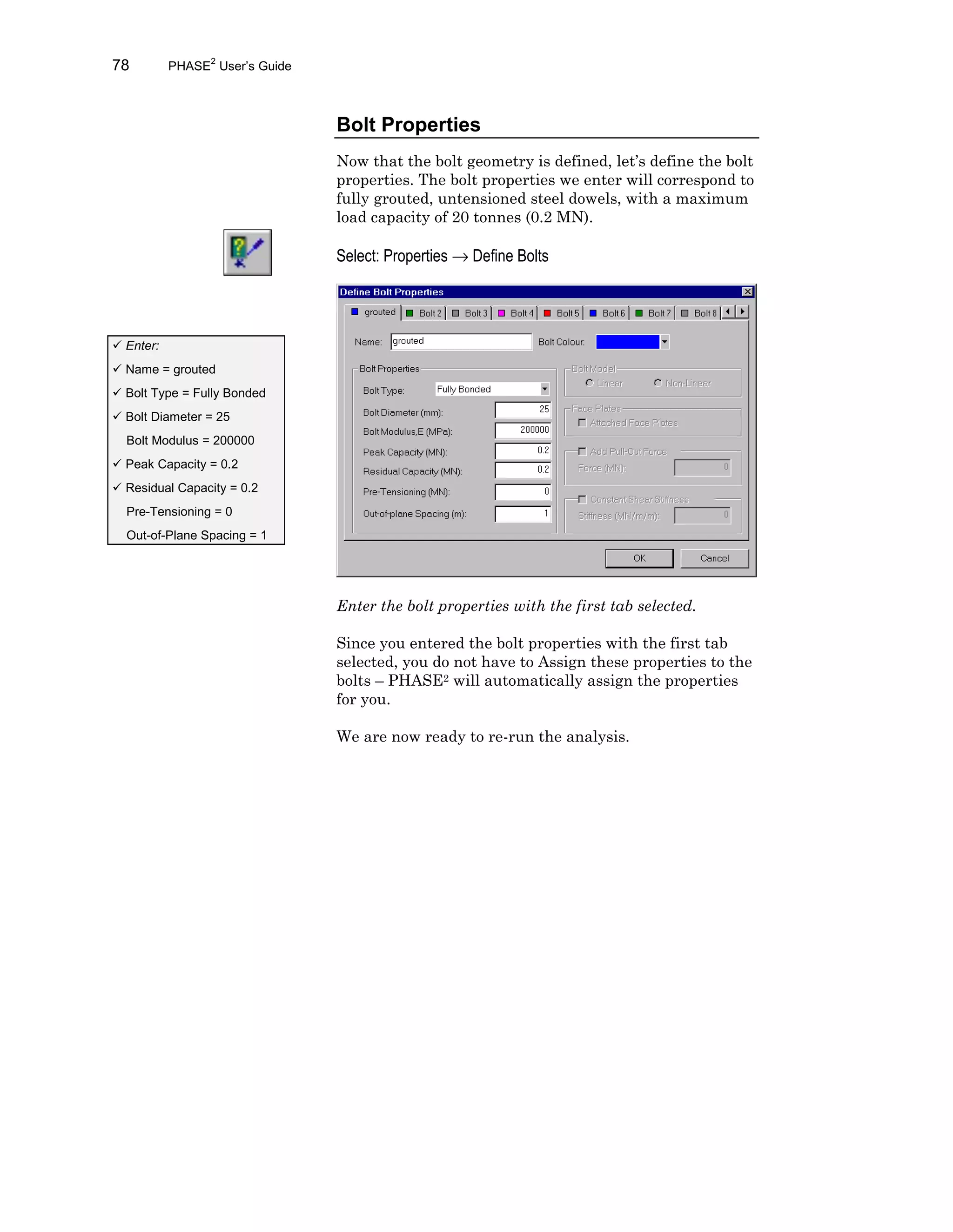 78 PHASE2
User’s Guide
Bolt Properties
Now that the bolt geometry is defined, let’s define the bolt
properties. The bolt properties we enter will correspond to
fully grouted, untensioned steel dowels, with a maximum
load capacity of 20 tonnes (0.2 MN).
Select: Properties → Define Bolts
Enter the bolt properties with the first tab selected.
Since you entered the bolt properties with the first tab
selected, you do not have to Assign these properties to the
bolts – PHASE2 will automatically assign the properties
for you.
We are now ready to re-run the analysis.
ü Enter:
ü Name = grouted
ü Bolt Type = Fully Bonded
ü Bolt Diameter = 25
Bolt Modulus = 200000
ü Peak Capacity = 0.2
ü Residual Capacity = 0.2
Pre-Tensioning = 0
Out-of-Plane Spacing = 1
 