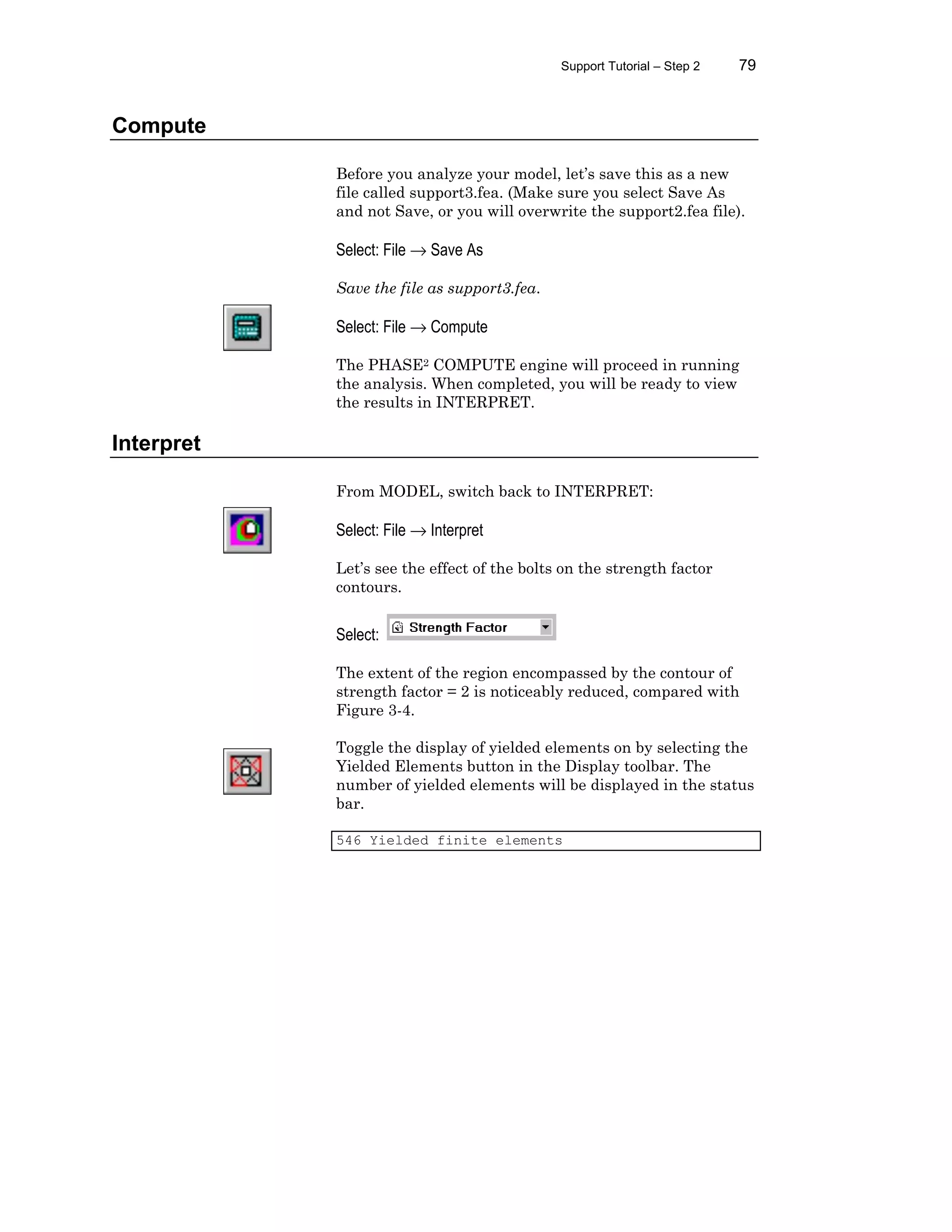 Support Tutorial – Step 2 79
Compute
Before you analyze your model, let’s save this as a new
file called support3.fea. (Make sure you select Save As
and not Save, or you will overwrite the support2.fea file).
Select: File → Save As
Save the file as support3.fea.
Select: File → Compute
The PHASE2 COMPUTE engine will proceed in running
the analysis. When completed, you will be ready to view
the results in INTERPRET.
Interpret
From MODEL, switch back to INTERPRET:
Select: File → Interpret
Let’s see the effect of the bolts on the strength factor
contours.
Select:
The extent of the region encompassed by the contour of
strength factor = 2 is noticeably reduced, compared with
Figure 3-4.
Toggle the display of yielded elements on by selecting the
Yielded Elements button in the Display toolbar. The
number of yielded elements will be displayed in the status
bar.
546 Yielded finite elements
 
