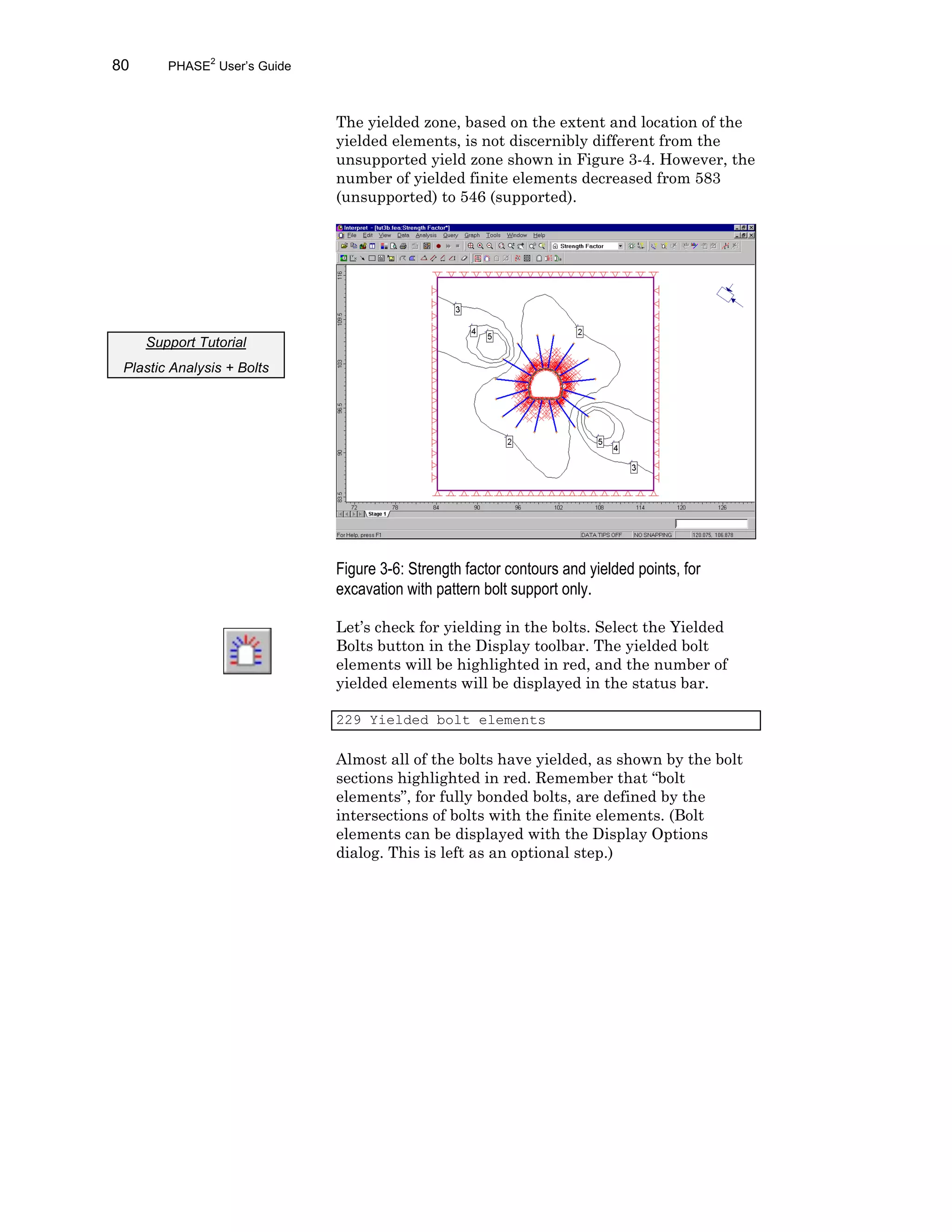 80 PHASE2
User’s Guide
The yielded zone, based on the extent and location of the
yielded elements, is not discernibly different from the
unsupported yield zone shown in Figure 3-4. However, the
number of yielded finite elements decreased from 583
(unsupported) to 546 (supported).
Figure 3-6: Strength factor contours and yielded points, for
excavation with pattern bolt support only.
Let’s check for yielding in the bolts. Select the Yielded
Bolts button in the Display toolbar. The yielded bolt
elements will be highlighted in red, and the number of
yielded elements will be displayed in the status bar.
229 Yielded bolt elements
Almost all of the bolts have yielded, as shown by the bolt
sections highlighted in red. Remember that “bolt
elements”, for fully bonded bolts, are defined by the
intersections of bolts with the finite elements. (Bolt
elements can be displayed with the Display Options
dialog. This is left as an optional step.)
Support Tutorial
Plastic Analysis + Bolts
 