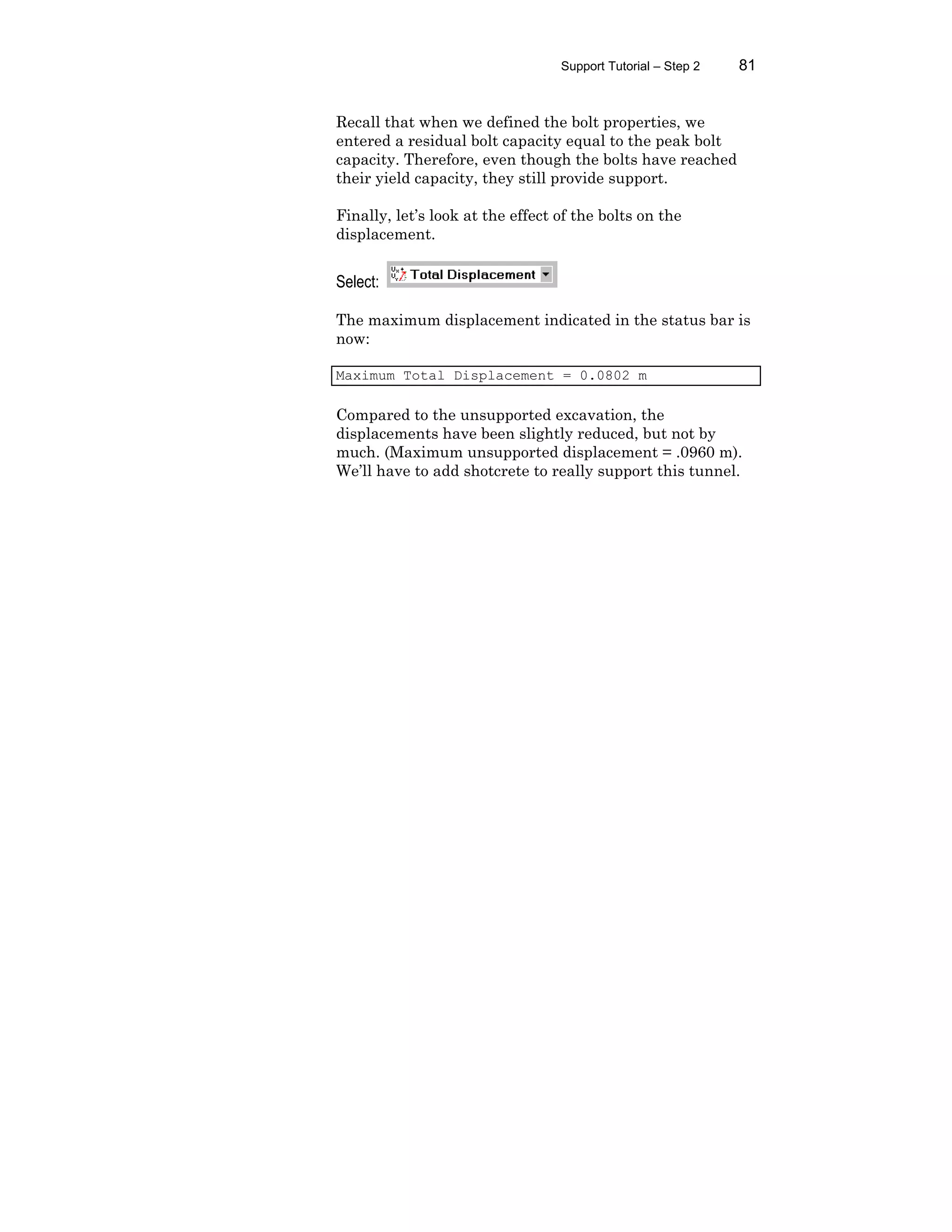 Support Tutorial – Step 2 81
Recall that when we defined the bolt properties, we
entered a residual bolt capacity equal to the peak bolt
capacity. Therefore, even though the bolts have reached
their yield capacity, they still provide support.
Finally, let’s look at the effect of the bolts on the
displacement.
Select:
The maximum displacement indicated in the status bar is
now:
Maximum Total Displacement = 0.0802 m
Compared to the unsupported excavation, the
displacements have been slightly reduced, but not by
much. (Maximum unsupported displacement = .0960 m).
We’ll have to add shotcrete to really support this tunnel.
 
