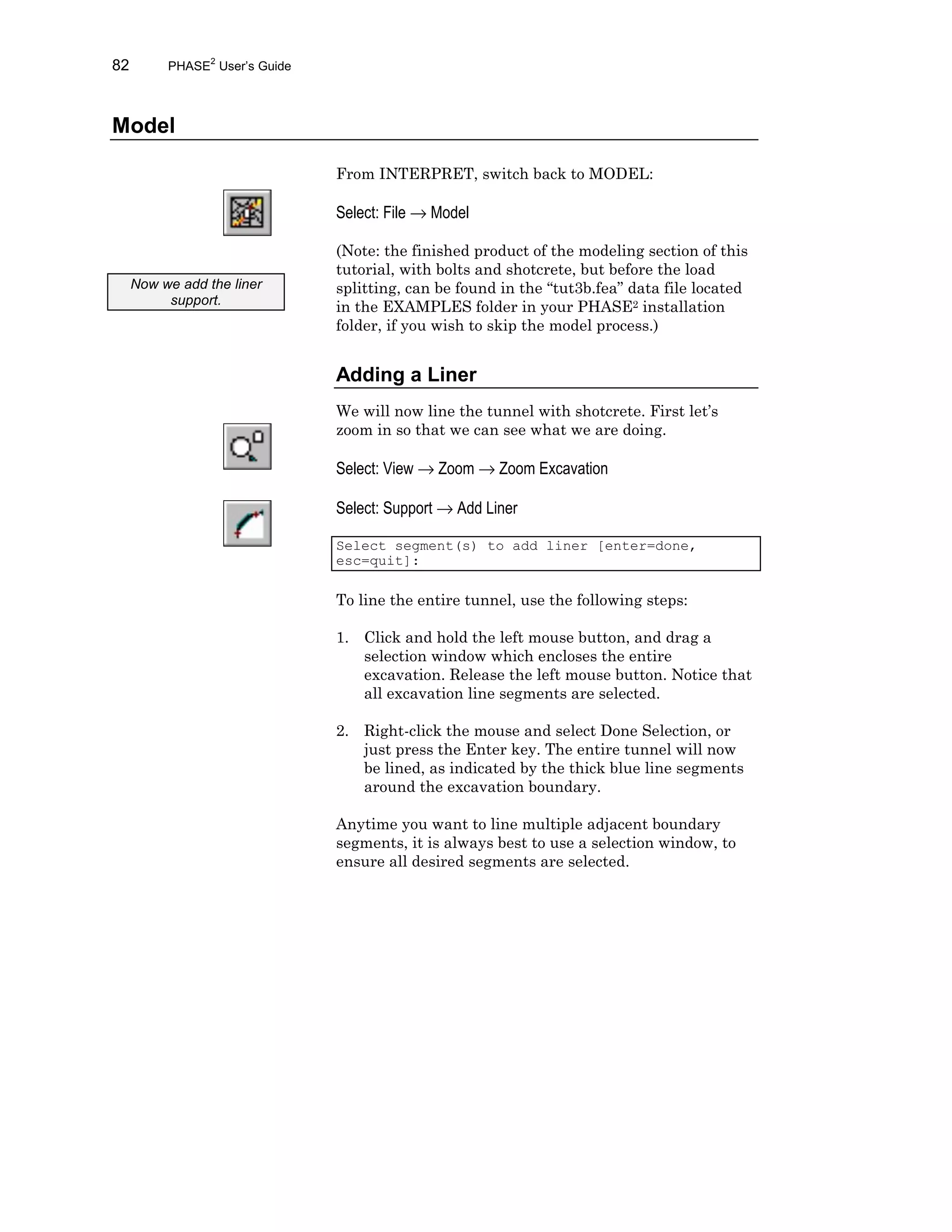 82 PHASE2
User’s Guide
Model
From INTERPRET, switch back to MODEL:
Select: File → Model
(Note: the finished product of the modeling section of this
tutorial, with bolts and shotcrete, but before the load
splitting, can be found in the “tut3b.fea” data file located
in the EXAMPLES folder in your PHASE2 installation
folder, if you wish to skip the model process.)
Adding a Liner
We will now line the tunnel with shotcrete. First let’s
zoom in so that we can see what we are doing.
Select: View → Zoom → Zoom Excavation
Select: Support → Add Liner
Select segment(s) to add liner [enter=done,
esc=quit]:
To line the entire tunnel, use the following steps:
1. Click and hold the left mouse button, and drag a
selection window which encloses the entire
excavation. Release the left mouse button. Notice that
all excavation line segments are selected.
2. Right-click the mouse and select Done Selection, or
just press the Enter key. The entire tunnel will now
be lined, as indicated by the thick blue line segments
around the excavation boundary.
Anytime you want to line multiple adjacent boundary
segments, it is always best to use a selection window, to
ensure all desired segments are selected.
Now we add the liner
support.
 