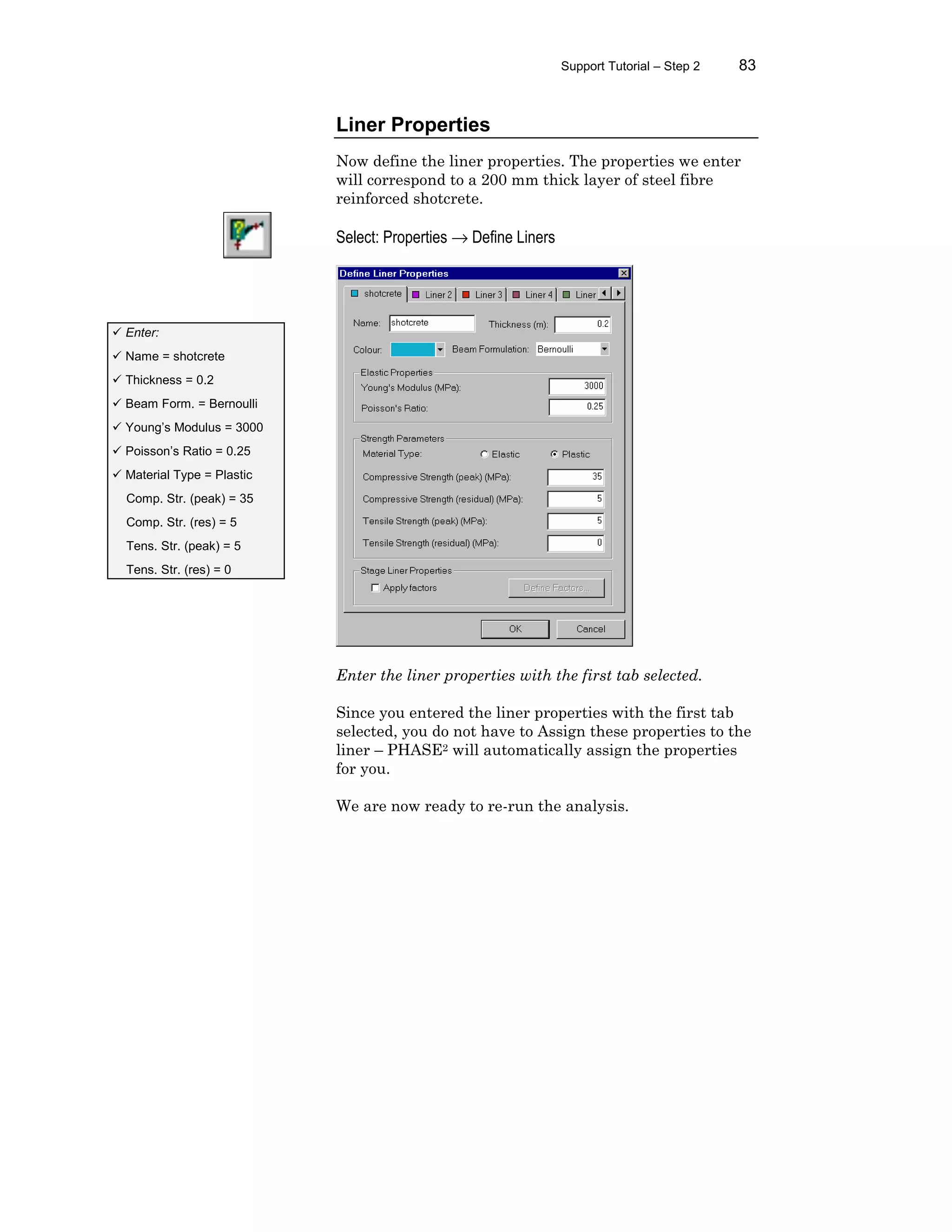Support Tutorial – Step 2 83
Liner Properties
Now define the liner properties. The properties we enter
will correspond to a 200 mm thick layer of steel fibre
reinforced shotcrete.
Select: Properties → Define Liners
Enter the liner properties with the first tab selected.
Since you entered the liner properties with the first tab
selected, you do not have to Assign these properties to the
liner – PHASE2 will automatically assign the properties
for you.
We are now ready to re-run the analysis.
ü Enter:
ü Name = shotcrete
ü Thickness = 0.2
ü Beam Form. = Bernoulli
ü Young’s Modulus = 3000
ü Poisson’s Ratio = 0.25
ü Material Type = Plastic
Comp. Str. (peak) = 35
Comp. Str. (res) = 5
Tens. Str. (peak) = 5
Tens. Str. (res) = 0
 
