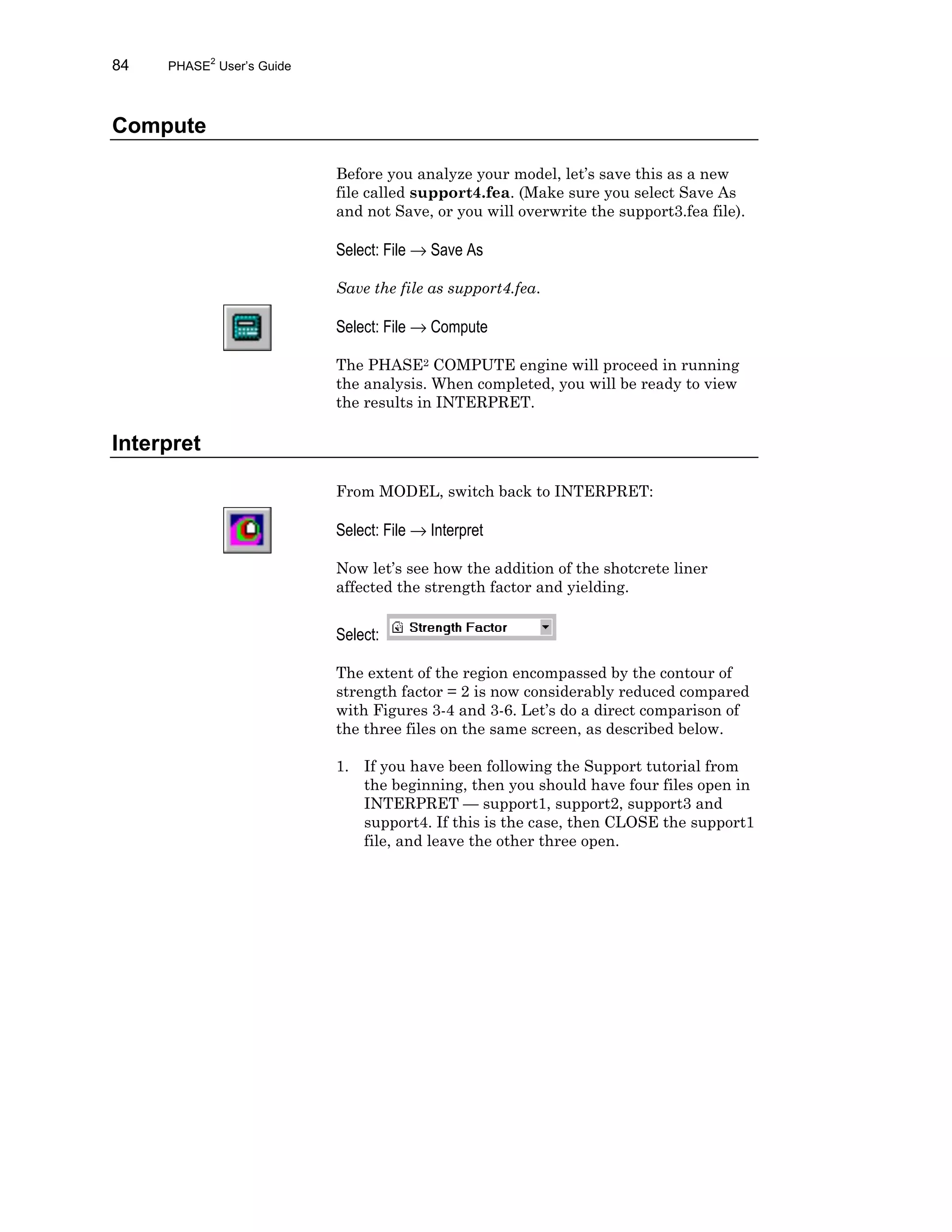84 PHASE2
User’s Guide
Compute
Before you analyze your model, let’s save this as a new
file called support4.fea. (Make sure you select Save As
and not Save, or you will overwrite the support3.fea file).
Select: File → Save As
Save the file as support4.fea.
Select: File → Compute
The PHASE2 COMPUTE engine will proceed in running
the analysis. When completed, you will be ready to view
the results in INTERPRET.
Interpret
From MODEL, switch back to INTERPRET:
Select: File → Interpret
Now let’s see how the addition of the shotcrete liner
affected the strength factor and yielding.
Select:
The extent of the region encompassed by the contour of
strength factor = 2 is now considerably reduced compared
with Figures 3-4 and 3-6. Let’s do a direct comparison of
the three files on the same screen, as described below.
1. If you have been following the Support tutorial from
the beginning, then you should have four files open in
INTERPRET — support1, support2, support3 and
support4. If this is the case, then CLOSE the support1
file, and leave the other three open.
 