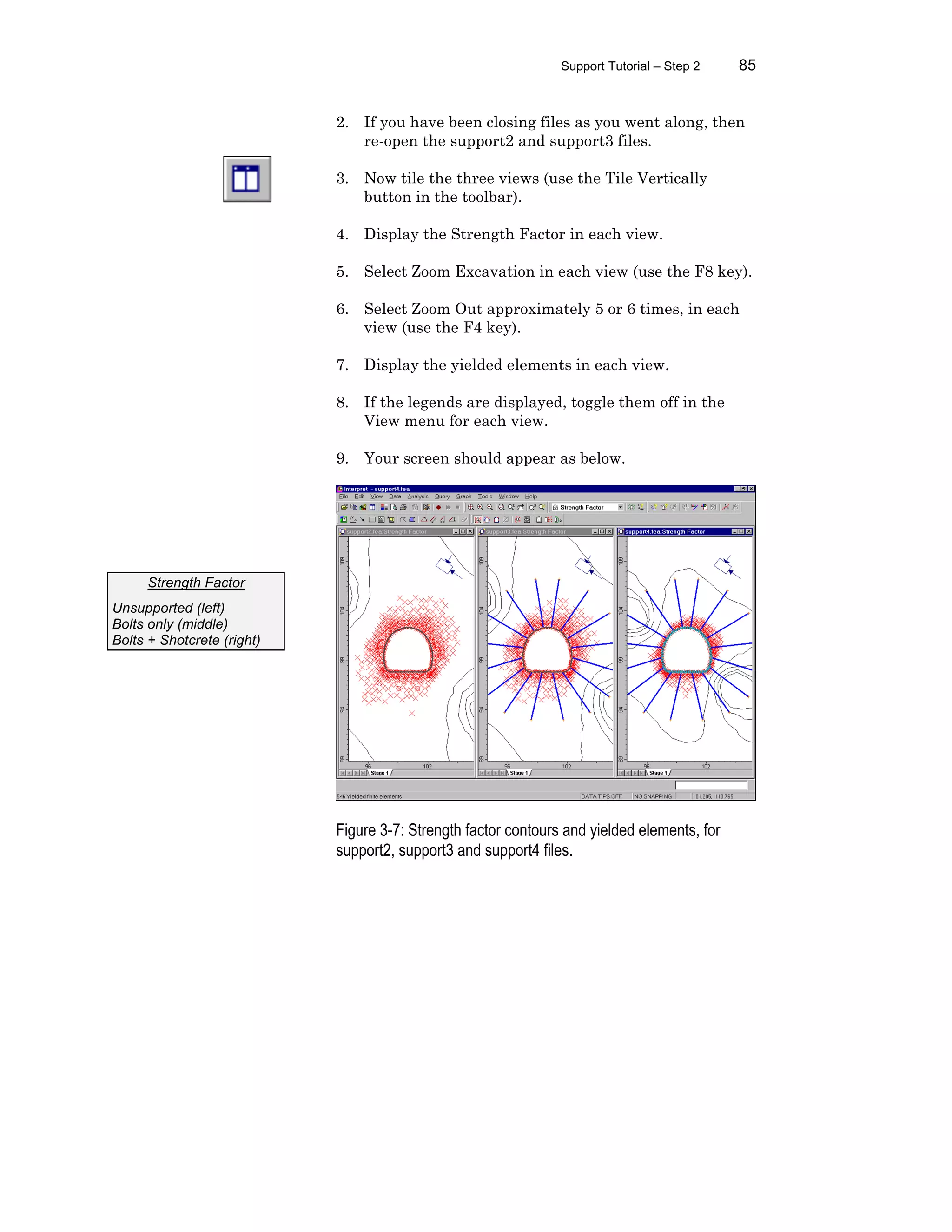 Support Tutorial – Step 2 85
2. If you have been closing files as you went along, then
re-open the support2 and support3 files.
3. Now tile the three views (use the Tile Vertically
button in the toolbar).
4. Display the Strength Factor in each view.
5. Select Zoom Excavation in each view (use the F8 key).
6. Select Zoom Out approximately 5 or 6 times, in each
view (use the F4 key).
7. Display the yielded elements in each view.
8. If the legends are displayed, toggle them off in the
View menu for each view.
9. Your screen should appear as below.
Figure 3-7: Strength factor contours and yielded elements, for
support2, support3 and support4 files.
Strength Factor
Unsupported (left)
Bolts only (middle)
Bolts + Shotcrete (right)
 
