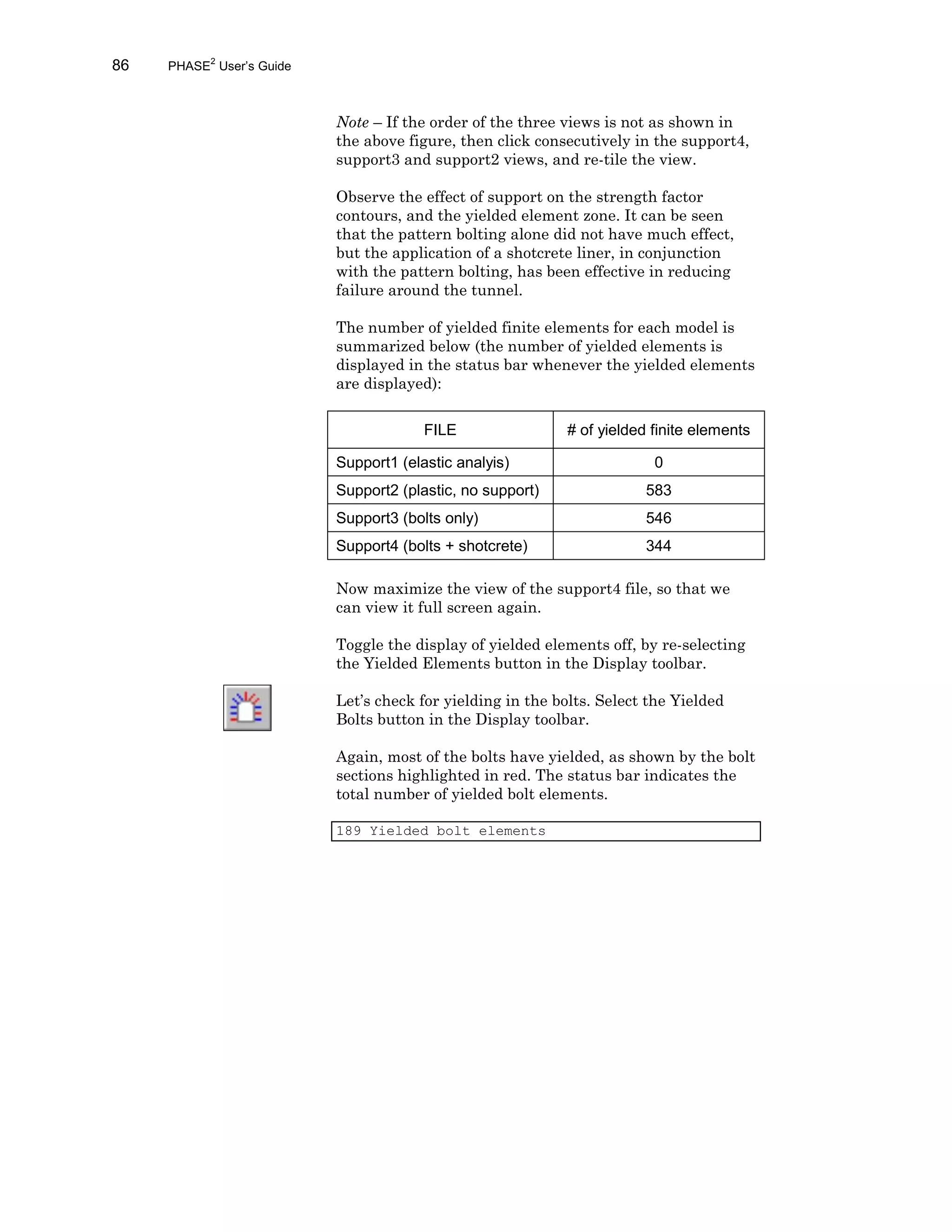 86 PHASE2
User’s Guide
Note – If the order of the three views is not as shown in
the above figure, then click consecutively in the support4,
support3 and support2 views, and re-tile the view.
Observe the effect of support on the strength factor
contours, and the yielded element zone. It can be seen
that the pattern bolting alone did not have much effect,
but the application of a shotcrete liner, in conjunction
with the pattern bolting, has been effective in reducing
failure around the tunnel.
The number of yielded finite elements for each model is
summarized below (the number of yielded elements is
displayed in the status bar whenever the yielded elements
are displayed):
FILE # of yielded finite elements
Support1 (elastic analyis) 0
Support2 (plastic, no support) 583
Support3 (bolts only) 546
Support4 (bolts + shotcrete) 344
Now maximize the view of the support4 file, so that we
can view it full screen again.
Toggle the display of yielded elements off, by re-selecting
the Yielded Elements button in the Display toolbar.
Let’s check for yielding in the bolts. Select the Yielded
Bolts button in the Display toolbar.
Again, most of the bolts have yielded, as shown by the bolt
sections highlighted in red. The status bar indicates the
total number of yielded bolt elements.
189 Yielded bolt elements
 