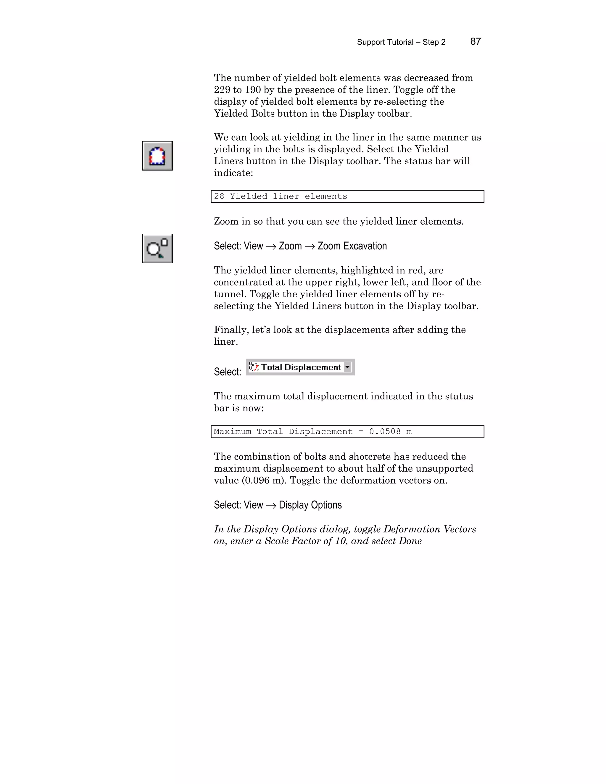 Support Tutorial – Step 2 87
The number of yielded bolt elements was decreased from
229 to 190 by the presence of the liner. Toggle off the
display of yielded bolt elements by re-selecting the
Yielded Bolts button in the Display toolbar.
We can look at yielding in the liner in the same manner as
yielding in the bolts is displayed. Select the Yielded
Liners button in the Display toolbar. The status bar will
indicate:
28 Yielded liner elements
Zoom in so that you can see the yielded liner elements.
Select: View → Zoom → Zoom Excavation
The yielded liner elements, highlighted in red, are
concentrated at the upper right, lower left, and floor of the
tunnel. Toggle the yielded liner elements off by re-
selecting the Yielded Liners button in the Display toolbar.
Finally, let’s look at the displacements after adding the
liner.
Select:
The maximum total displacement indicated in the status
bar is now:
Maximum Total Displacement = 0.0508 m
The combination of bolts and shotcrete has reduced the
maximum displacement to about half of the unsupported
value (0.096 m). Toggle the deformation vectors on.
Select: View → Display Options
In the Display Options dialog, toggle Deformation Vectors
on, enter a Scale Factor of 10, and select Done
 