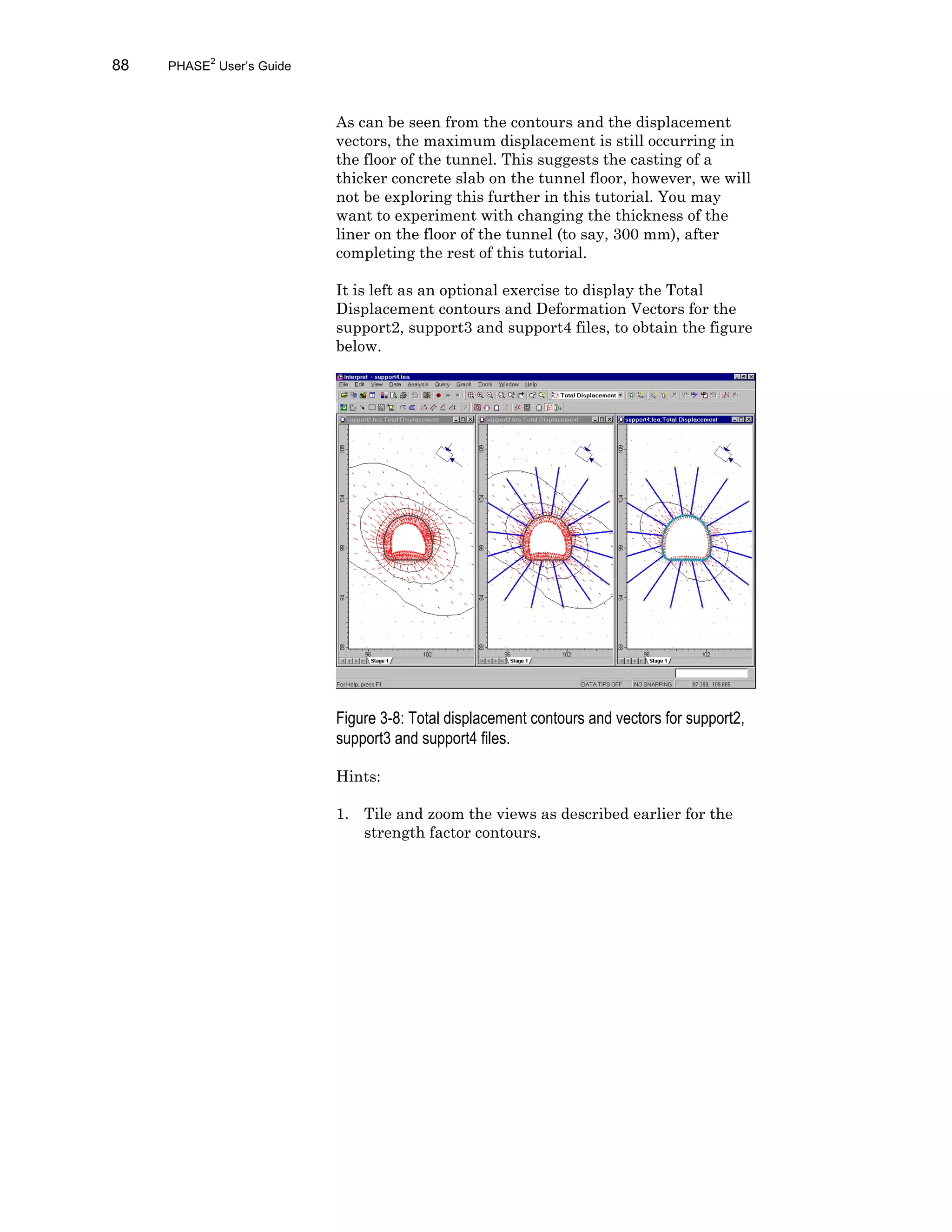 88 PHASE2
User’s Guide
As can be seen from the contours and the displacement
vectors, the maximum displacement is still occurring in
the floor of the tunnel. This suggests the casting of a
thicker concrete slab on the tunnel floor, however, we will
not be exploring this further in this tutorial. You may
want to experiment with changing the thickness of the
liner on the floor of the tunnel (to say, 300 mm), after
completing the rest of this tutorial.
It is left as an optional exercise to display the Total
Displacement contours and Deformation Vectors for the
support2, support3 and support4 files, to obtain the figure
below.
Figure 3-8: Total displacement contours and vectors for support2,
support3 and support4 files.
Hints:
1. Tile and zoom the views as described earlier for the
strength factor contours.
 