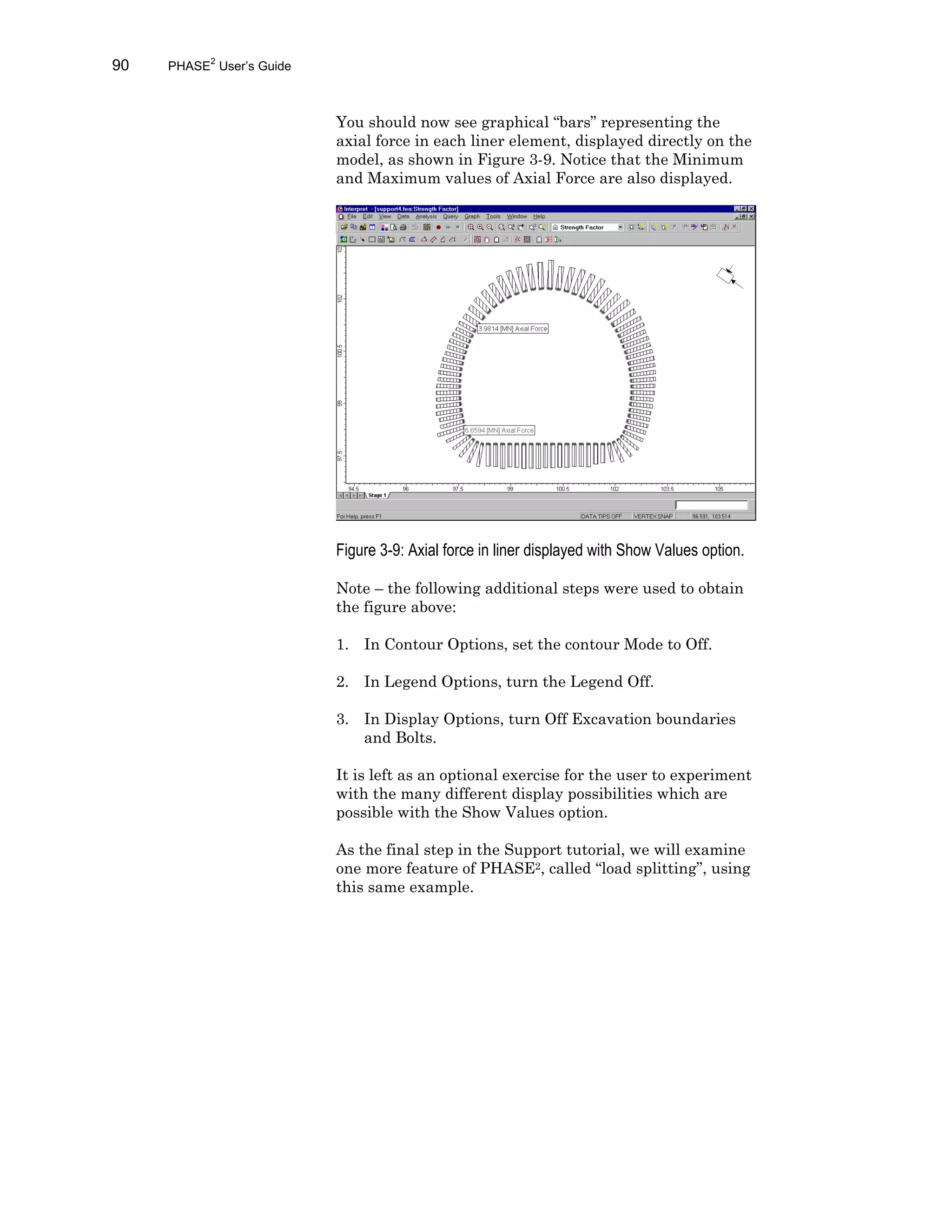 90 PHASE2
User’s Guide
You should now see graphical “bars” representing the
axial force in each liner element, displayed directly on the
model, as shown in Figure 3-9. Notice that the Minimum
and Maximum values of Axial Force are also displayed.
Figure 3-9: Axial force in liner displayed with Show Values option.
Note – the following additional steps were used to obtain
the figure above:
1. In Contour Options, set the contour Mode to Off.
2. In Legend Options, turn the Legend Off.
3. In Display Options, turn Off Excavation boundaries
and Bolts.
It is left as an optional exercise for the user to experiment
with the many different display possibilities which are
possible with the Show Values option.
As the final step in the Support tutorial, we will examine
one more feature of PHASE2, called “load splitting”, using
this same example.
 