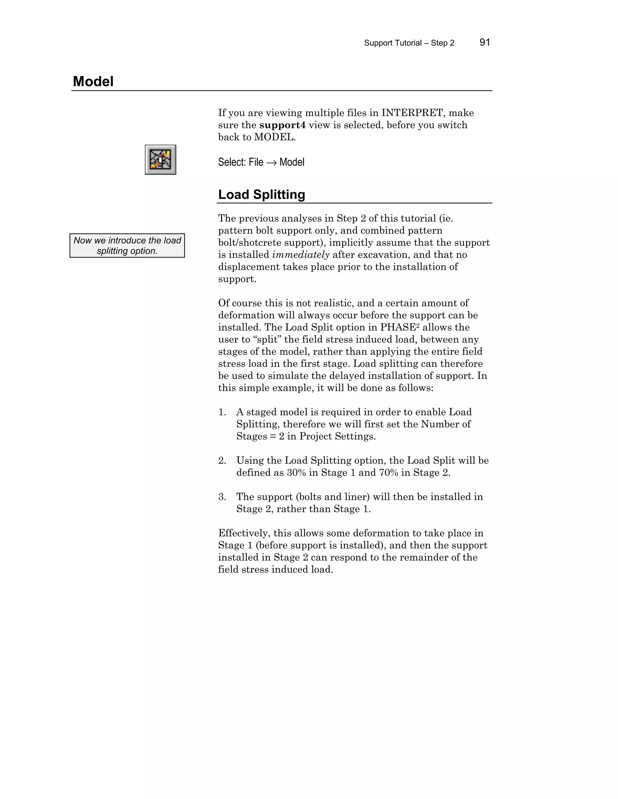 Support Tutorial – Step 2 91
Model
If you are viewing multiple files in INTERPRET, make
sure the support4 view is selected, before you switch
back to MODEL.
Select: File → Model
Load Splitting
The previous analyses in Step 2 of this tutorial (ie.
pattern bolt support only, and combined pattern
bolt/shotcrete support), implicitly assume that the support
is installed immediately after excavation, and that no
displacement takes place prior to the installation of
support.
Of course this is not realistic, and a certain amount of
deformation will always occur before the support can be
installed. The Load Split option in PHASE2 allows the
user to “split” the field stress induced load, between any
stages of the model, rather than applying the entire field
stress load in the first stage. Load splitting can therefore
be used to simulate the delayed installation of support. In
this simple example, it will be done as follows:
1. A staged model is required in order to enable Load
Splitting, therefore we will first set the Number of
Stages = 2 in Project Settings.
2. Using the Load Splitting option, the Load Split will be
defined as 30% in Stage 1 and 70% in Stage 2.
3. The support (bolts and liner) will then be installed in
Stage 2, rather than Stage 1.
Effectively, this allows some deformation to take place in
Stage 1 (before support is installed), and then the support
installed in Stage 2 can respond to the remainder of the
field stress induced load.
Now we introduce the load
splitting option.
 