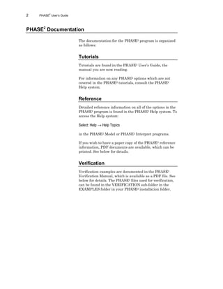2 PHASE2
User’s Guide
PHASE2
Documentation
The documentation for the PHASE2 program is organized
as follows:
Tutorials
Tutorials are found in the PHASE2 User’s Guide, the
manual you are now reading.
For information on any PHASE2 options which are not
covered in the PHASE2 tutorials, consult the PHASE2
Help system.
Reference
Detailed reference information on all of the options in the
PHASE2 program is found in the PHASE2 Help system. To
access the Help system:
Select: Help → Help Topics
in the PHASE2 Model or PHASE2 Interpret programs.
If you wish to have a paper copy of the PHASE2 reference
information, PDF documents are available, which can be
printed. See below for details.
Verification
Verification examples are documented in the PHASE2
Verification Manual, which is available as a PDF file. See
below for details. The PHASE2 files used for verification,
can be found in the VERIFICATION sub-folder in the
EXAMPLES folder in your PHASE2 installation folder.
 