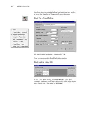 92 PHASE2
User’s Guide
The first step towards including load splitting in a model,
is to set the Number of Stages in Project Settings.
Select: File → Project Settings
Set the Number of Stages = 2 and select OK.
Now we can enter the Load Split information.
Select: Loading → Load Split
In the Load Split dialog, select the Enable Load Split
checkbox, and then enter Split Factor = 0.3 for Stage 1 and
Split Factor = 0.7 for Stage 2. Select OK.
ü Enter:
Project Name = (optional)
ü Number of Stages = 2
Analysis = Plane strain
Max. # of iterations = 500
Tolerance = 0.001
# Load Steps = Auto
Solver Type = Gauss. Elim.
 