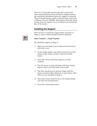 Support Tutorial – Step 2 93
The 0.3 / 0.7 load split assumes that 30 % of the field
stress induced load has been relieved by displacement of
the excavation boundaries before the support is installed.
These load split factors, can be estimated from a plot such
as Figure 6-5 in the PHASE2 Axisymmetry Tutorial, based
on how close the support can be installed to the advancing
face of the tunnel.
Installing the Support
Now we have to install the support (bolts and liner) in
Stage 2, and we will be finished with the modeling.
Select: Properties → Assign Properties
To install the support at Stage 2:
1. Make sure the Stage 2 tab is selected (at the bottom
left of the view).
2. In the Assign dialog, select Bolts from the list at the
bottom of the dialog, and then select the Install
button.
3. Press F2 to Zoom All (if the model is not fully
zoomed).
4. Use the mouse to click and drag a selection window
which encloses all of the bolts in the model.
5. The bolts should now be selected. Right-click the
mouse and select Done Selection, or press Enter. The
bolts are now installed in Stage 2.
6. Now select Liners from the list in the Assign dialog,
and select the Install button.
7. Press F8 to Zoom Excavation.
 