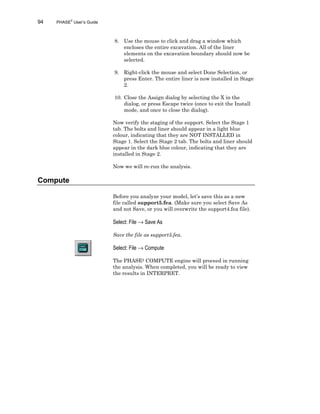 94 PHASE2
User’s Guide
8. Use the mouse to click and drag a window which
encloses the entire excavation. All of the liner
elements on the excavation boundary should now be
selected.
9. Right-click the mouse and select Done Selection, or
press Enter. The entire liner is now installed in Stage
2.
10. Close the Assign dialog by selecting the X in the
dialog, or press Escape twice (once to exit the Install
mode, and once to close the dialog).
Now verify the staging of the support. Select the Stage 1
tab. The bolts and liner should appear in a light blue
colour, indicating that they are NOT INSTALLED in
Stage 1. Select the Stage 2 tab. The bolts and liner should
appear in the dark blue colour, indicating that they are
installed in Stage 2.
Now we will re-run the analysis.
Compute
Before you analyze your model, let’s save this as a new
file called support5.fea. (Make sure you select Save As
and not Save, or you will overwrite the support4.fea file).
Select: File → Save As
Save the file as support5.fea.
Select: File → Compute
The PHASE2 COMPUTE engine will proceed in running
the analysis. When completed, you will be ready to view
the results in INTERPRET.
 