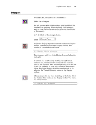 Support Tutorial – Step 2 95
Interpret
From MODEL, switch back to INTERPRET:
Select: File → Interpret
We will now see what effect the load splitting had on the
results of the analysis. Select the Stage 2 tab, since we
want to view the final stage results, after the installation
of the support.
Let’s first look at the strength factor.
Select:
Toggle the display of yielded elements on by selecting the
Yielded Elements button in the Display toolbar. The
number of yielded elements is now:
414 Yielded finite elements
This compares with 344 yielded finite elements before the
load split.
It is left to the user to verify that the strength factor
contours and yielded zone are essentially the same as
prior to the load split. This is not surprising, as we did not
expect the load split to have much effect on the strength
factor. Toggle the display of yielded elements off, by re-
selecting the Yielded Elements button in the Display
toolbar.
Of more interest is the state of yielding in the bolts. Select
the Yielded Bolts button in the Display toolbar. The status
bar now indicates:
156 Yielded bolt elements
 