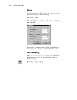 100 PHASE2
User’s Guide
Limits
Let’s first set the drawing limits of the region so that the
limits encompass the model geometry.
Select: View → Limits
Enter the following coordinates in the View Limits dialog,
and select OK.
These limits will approximately center the model in the
drawing region, when you enter it as described below.
Project Settings
Whenever we are creating a staged model, the first thing
we should always do is set the Number of Stages in
Project Settings.
Select: File → Project Settings
 