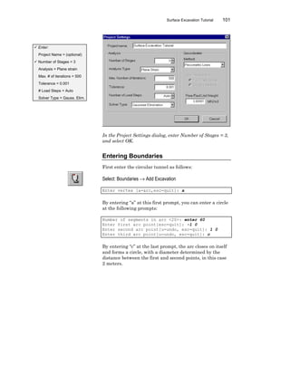 Surface Excavation Tutorial 101
In the Project Settings dialog, enter Number of Stages = 3,
and select OK.
Entering Boundaries
First enter the circular tunnel as follows:
Select: Boundaries → Add Excavation
Enter vertex [a=arc,esc=quit]: a
By entering “a” at this first prompt, you can enter a circle
at the following prompts:
Number of segments in arc <20>: enter 60
Enter first arc point[esc=quit]: -1 0
Enter second arc point[u=undo, esc=quit]: 1 0
Enter third arc point[u=undo, esc=quit]: c
By entering “c” at the last prompt, the arc closes on itself
and forms a circle, with a diameter determined by the
distance between the first and second points, in this case
2 meters.
ü Enter:
Project Name = (optional)
ü Number of Stages = 3
Analysis = Plane strain
Max. # of iterations = 500
Tolerance = 0.001
# Load Steps = Auto
Solver Type = Gauss. Elim.
 