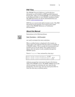 Introduction 3
PDF Files
The PHASE2 Tutorial, Reference and Verification
documents are all available as PDF (portable document
format) files. After you install PHASE2, you will find them
in the Manuals folder in your PHASE2 installation folder.
The PDF documents can also be downloaded from our
website www.rocscience.com.
PDF files are viewed with Adobe Acrobat reader. The PDF
documents can be printed, if you wish to have paper
copies of the PHASE2 Reference or Verification
documentation.
About this Manual
Instructions in the following format:
Select: Boundaries → Add Excavation
are used to navigate the menu selections.
When a toolbar button is displayed in the margin, as
shown above, this indicates that the option is available in
a PHASE2 toolbar. This is usually the recommended and
quickest way to use the option. If no toolbar button is
shown, then the option is only available through the
PHASE2 menus.
Text in “courier” font, enclosed by a box (eg.):
Enter vertex [a=arc,esc=quit]: -5 10
Enter vertex [a=arc,u=undo,esc=quit]: -5 0
Enter vertex [a=arc,u=undo,esc=quit]: 5 0
indicates prompt line instructions found at the bottom
right of the PHASE2 screen. The bold italic text at the
end of a prompt line indicates the user input for the
prompt line. In most cases, the user must press Enter to
enter the data (eg. co-ordinate pairs).
 
