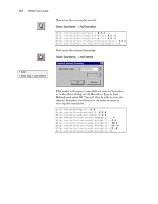 102 PHASE2
User’s Guide
Now enter the rectangular trench.
Select: Boundaries → Add Excavation
Enter vertex[a=arc,esc=quit]: 4.5 4
Enter vertex[a=arc,u=undo,esc=quit]: 4.5 -1
Enter vertex[a=arc,u=undo,esc=quit]: 6.5 -1
Enter vertex[a=arc,c=close,u=undo,esc=quit]: 6.5 4
Enter vertex[a=arc,c=close,u=undo,esc=quit]: c
Now enter the external boundary.
Select: Boundaries → Add External
This model will require a user-defined external boundary,
so in the above dialog, set the Boundary Type to User-
Defined, and select OK. You will then be able to enter the
external boundary coordinates in the same manner as
entering the excavations.
Enter vertex[esc=quit]: 15 4
Enter vertex[u=undo,esc=quit]: 6.5 4
Enter vertex[u=undo,esc=quit]: 4.5 4
Enter vertex[c=close,u=undo,esc=quit]: 1 4
Enter vertex[c=close,u=undo,esc=quit]: -1 4
Enter vertex[c=close,u=undo,esc=quit]: -10 4
Enter vertex[c=close,u=undo,esc=quit]: -10 -8
Enter vertex[c=close,u=undo,esc=quit]: 15 -8
Enter vertex[c=close,u=undo,esc=quit]: c
ü Enter:
ü Bndry Type = User Defined
 