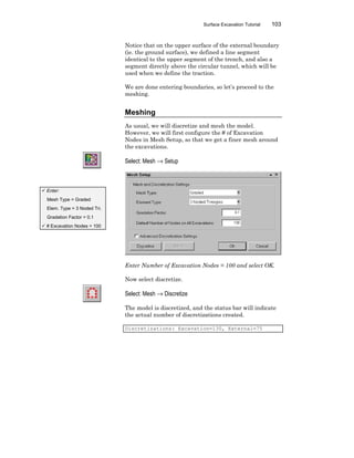 Surface Excavation Tutorial 103
Notice that on the upper surface of the external boundary
(ie. the ground surface), we defined a line segment
identical to the upper segment of the trench, and also a
segment directly above the circular tunnel, which will be
used when we define the traction.
We are done entering boundaries, so let’s proceed to the
meshing.
Meshing
As usual, we will discretize and mesh the model.
However, we will first configure the # of Excavation
Nodes in Mesh Setup, so that we get a finer mesh around
the excavations.
Select: Mesh → Setup
Enter Number of Excavation Nodes = 100 and select OK.
Now select discretize.
Select: Mesh → Discretize
The model is discretized, and the status bar will indicate
the actual number of discretizations created.
Discretizations: Excavation=130, External=75
ü Enter:
Mesh Type = Graded
Elem. Type = 3 Noded Tri.
Gradation Factor = 0.1
ü # Excavation Nodes = 100
 