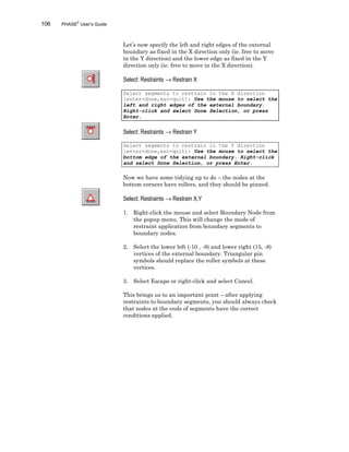 106 PHASE2
User’s Guide
Let’s now specify the left and right edges of the external
boundary as fixed in the X direction only (ie. free to move
in the Y direction) and the lower edge as fixed in the Y
direction only (ie. free to move in the X direction).
Select: Restraints → Restrain X
Select segments to restrain in the X direction
[enter=done,esc=quit]: Use the mouse to select the
left and right edges of the external boundary.
Right-click and select Done Selection, or press
Enter.
Select: Restraints → Restrain Y
Select segments to restrain in the Y direction
[enter=done,esc=quit]: Use the mouse to select the
bottom edge of the external boundary. Right-click
and select Done Selection, or press Enter.
Now we have some tidying up to do – the nodes at the
bottom corners have rollers, and they should be pinned.
Select: Restraints → Restrain X,Y
1. Right-click the mouse and select Boundary Node from
the popup menu. This will change the mode of
restraint application from boundary segments to
boundary nodes.
2. Select the lower left (-10 , -8) and lower right (15, -8)
vertices of the external boundary. Triangular pin
symbols should replace the roller symbols at these
vertices.
3. Select Escape or right-click and select Cancel.
This brings us to an important point – after applying
restraints to boundary segments, you should always check
that nodes at the ends of segments have the correct
conditions applied.
 