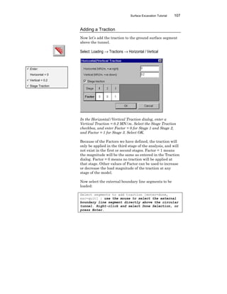 Surface Excavation Tutorial 107
Adding a Traction
Now let’s add the traction to the ground surface segment
above the tunnel.
Select: Loading → Tractions → Horizontal / Vertical
In the Horizontal/Vertical Traction dialog, enter a
Vertical Traction = 0.2 MN/m. Select the Stage Traction
checkbox, and enter Factor = 0 for Stage 1 and Stage 2,
and Factor = 1 for Stage 3. Select OK.
Because of the Factors we have defined, the traction will
only be applied in the third stage of the analysis, and will
not exist in the first or second stages. Factor = 1 means
the magnitude will be the same as entered in the Traction
dialog. Factor = 0 means no traction will be applied at
that stage. Other values of Factor can be used to increase
or decrease the load magnitude of the traction at any
stage of the model.
Now select the external boundary line segments to be
loaded:
Select segments to add traction [enter=done,
esc=quit] : use the mouse to select the external
boundary line segment directly above the circular
tunnel. Right-click and select Done Selection, or
press Enter.
ü Enter:
Horizontal = 0
ü Vertical = 0.2
ü Stage Traction
 