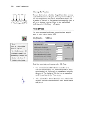 108 PHASE2
User’s Guide
Viewing the Traction
To view the traction, select the Stage 3 tab. Since we only
applied the traction in Stage 3, it is only visible in Stage 3.
For display purposes, the size of the traction arrows can
be scaled by the user in the Display Options dialog. This is
left as an optional exercise. Since we are not finished
modeling, select the Stage 1 tab again.
Field Stress
For most problems involving a ground surface, we will
want to use a gravity stress field.
Select: Loading → Field Stress
Enter the above parameters and select OK. Note:
• The Ground Surface Elevation is indicated by a
horizontal dotted gray line, and corresponds to the y-
coordinate of the top surface of the external boundary
(4 meters). The display of this line can be toggled on
or off at any time in the View menu.
• For a gravity field stress, the stress block reflects the
in-plane horizontal/vertical stress ratio, which in this
case is 0.5.
ü Enter:
ü Fld. Str. Type = Gravity
ü Ground Surf. Elev. = 4
ü Unit Wt. Overburden = .02
ü Str.Ratio (in-plane) = 0.5
ü Str.Ratio(out-of-plane) =0.5
Locked-in (in-plane) = 0
Locked-in (out-of-plane) = 0
 