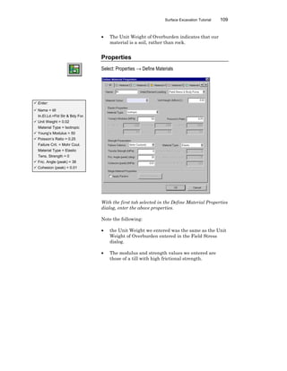 Surface Excavation Tutorial 109
• The Unit Weight of Overburden indicates that our
material is a soil, rather than rock.
Properties
Select: Properties → Define Materials
With the first tab selected in the Define Material Properties
dialog, enter the above properties.
Note the following:
• the Unit Weight we entered was the same as the Unit
Weight of Overburden entered in the Field Stress
dialog.
• The modulus and strength values we entered are
those of a till with high frictional strength.
ü Enter:
ü Name = till
In.El.Ld.=Fld Str & Bdy For.
ü Unit Weight = 0.02
Material Type = Isotropic
ü Young’s Modulus = 50
ü Poisson’s Ratio = 0.25
Failure Crit. = Mohr Coul.
Material Type = Elastic
Tens. Strength = 0
ü Fric. Angle (peak) = 38
ü Cohesion (peak) = 0.01
 
