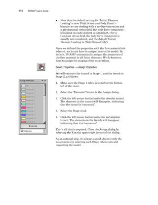 110 PHASE2
User’s Guide
• Note that the default setting for ‘Initial Element
Loading’ is now ‘Field Stress and Body Force’ –
because we are dealing with a surface excavation and
a gravitational stress field, the body force component
of loading on each element is significant. (For a
Constant stress field, the body force component is
usually not considered, and the default ‘Initial
Element Loading’ is ‘Field Stress Only’).
Since we defined the properties with the first material tab
selected, we do not have to assign them to the model. By
default, PHASE2 automatically assigns the properties of
the first material to all finite elements. We do however,
have to assign the staging of the excavations.
Select: Properties → Assign Properties
We will excavate the tunnel in Stage 1, and the trench in
Stage 2, as follows:
1. Make sure the Stage 1 tab is selected (at the bottom
left of the view).
2. Select the “Excavate” button in the Assign dialog.
3. Click the left mouse button inside the circular tunnel.
The elements in the tunnel will disappear, indicating
that the tunnel is ‘excavated’.
4. Select the Stage 2 tab.
5. Click the left mouse button inside the rectangular
trench. The elements in the trench will disappear,
indicating that it is ‘excavated’.
That’s all that is required. Close the Assign dialog by
selecting the X in the upper right corner of the dialog.
As an optional step, it’s always a good idea to verify the
assignments by selecting each Stage tab in turn and
inspecting the model.
 