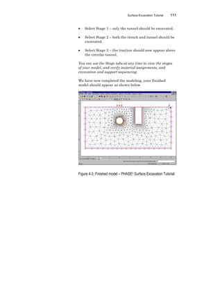 Surface Excavation Tutorial 111
• Select Stage 1 – only the tunnel should be excavated.
• Select Stage 2 – both the trench and tunnel should be
excavated.
• Select Stage 3 – the traction should now appear above
the circular tunnel.
You can use the Stage tabs at any time to view the stages
of your model, and verify material assignments, and
excavation and support sequencing.
We have now completed the modeling, your finished
model should appear as shown below.
Figure 4-3: Finished model – PHASE2 Surface Excavation Tutorial
 