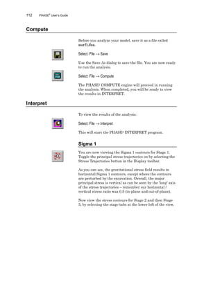112 PHASE2
User’s Guide
Compute
Before you analyze your model, save it as a file called
surf1.fea.
Select: File → Save
Use the Save As dialog to save the file. You are now ready
to run the analysis.
Select: File → Compute
The PHASE2 COMPUTE engine will proceed in running
the analysis. When completed, you will be ready to view
the results in INTERPRET.
Interpret
To view the results of the analysis:
Select: File → Interpret
This will start the PHASE2 INTERPRET program.
Sigma 1
You are now viewing the Sigma 1 contours for Stage 1.
Toggle the principal stress trajectories on by selecting the
Stress Trajectories button in the Display toolbar.
As you can see, the gravitational stress field results in
horizontal Sigma 1 contours, except where the contours
are perturbed by the excavation. Overall, the major
principal stress is vertical as can be seen by the ‘long’ axis
of the stress trajectories – remember our horizontal /
vertical stress ratio was 0.5 (in-plane and out-of-plane).
Now view the stress contours for Stage 2 and then Stage
3, by selecting the stage tabs at the lower left of the view.
 