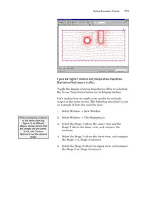 Surface Excavation Tutorial 113
Figure 4-4: Sigma 1 contours and principal stress trajectories.
Gravitational field stress is in effect.
Toggle the display of stress trajectories off by re-selecting
the Stress Trajectories button in the Display toolbar.
Let’s explore how we might view results for multiple
stages on the same screen. The following procedure is just
an example of how this could be done.
1. Select Window → New Window.
2. Select Window → Tile Horizontally.
3. Select the Stage 1 tab on the upper view and the
Stage 2 tab on the lower view, and compare the
contours.
4. Select the Stage 3 tab on the lower view, and compare
the Stage 1 vs. Stage 3 contours.
5. Select the Stage 2 tab in the upper view, and compare
the Stage 2 vs. Stage 3 contours.
When comparing contours
of the same data (eg.
Sigma 1) at different
stages, always check that
the ranges are the same.
If not, use Contour
Options to set the desired
range.
 