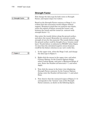 114 PHASE2
User’s Guide
Strength Factor
Now change the data type for both views to Strength
Factor, and repeat steps 3 to 5 above.
Based on the Strength Factor contours at Stage 3, it is
evident that this excavation would collapse without
support. Keeping in mind that our analysis was elastic,
notice the regions of failure around the tunnel, and
between the trench and the tunnel (ie. contours with
strength factor < 1).
Also notice the tensile failure along the ground surface,
and above the tunnel. Remember we entered a tensile
strength of zero for this material. The tensile failure along
the ground surface could be thought of as a ‘tension crack’
layer. Tensile failure is indicated in PHASE2 when Sigma
3 is less than the calculated negative stress (tension)
cutoff for the failure criterion in use. Let’s verify this.
1. In the upper view, select the Stage 3 tab, and change
the data type to Sigma 3.
2. Right-click the mouse in the upper view, and select
Contour Options. In the Contour Options dialog,
select Custom Range, and enter a Maximum Range of
zero. Enter the Number (of Intervals) = 7, and select
Apply.
3. Now click the mouse in the lower view (displaying
Strength Factor contours). In the Contour Options
dialog, enter the Number (of Intervals) = 7, and select
Done.
4. Now observe that the contoured region of Sigma 3 < 0
corresponds to the “tension” zone of the Strength
Factor contours, as shown in the following figure.
 