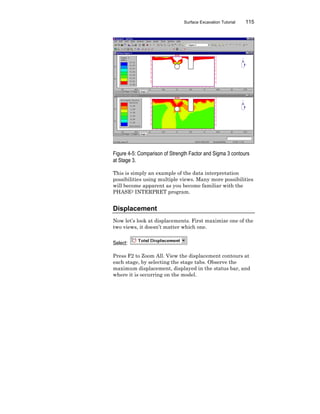 Surface Excavation Tutorial 115
Figure 4-5: Comparison of Strength Factor and Sigma 3 contours
at Stage 3.
This is simply an example of the data interpretation
possibilities using multiple views. Many more possibilities
will become apparent as you become familiar with the
PHASE2 INTERPRET program.
Displacement
Now let’s look at displacements. First maximize one of the
two views, it doesn’t matter which one.
Select:
Press F2 to Zoom All. View the displacement contours at
each stage, by selecting the stage tabs. Observe the
maximum displacement, displayed in the status bar, and
where it is occurring on the model.
 